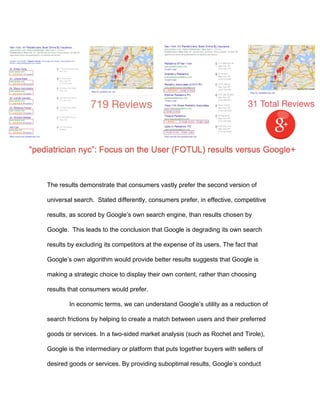 6
argument that Google’s universal search always serves users and merchants is
demonstrably false. In the largest category of search (local intent-based), Google
appears to be strategically deploying universal search in a way that degrades the
product so as to slow and exclude challengers to its dominant search paradigm.
The demonstration of consumer harm is an important conclusion standing
on its own that should influence any competition law analysis. However, it
intersects with several widely-recognized criteria for enforcement action in
competition law. First, whatever the general utility of universal search, we have
shown that, as implemented in some segments, universal search is harmful both
to merchants, consumers and competitors while lacking redeeming qualities. As
such, in some implementations it may be categorized as a species of “naked
exclusion” – in other words, conduct that excludes competitors without any
countervailing benefit (Rasmusen et al. 1991)
Alternatively, Google’s conduct can be understood as the knowing neglect
of a “less restrictive alternative” for achieving legitimate goals (Hemphill 2015).
Google’s development of universal search, in general, can be accepted as an
important innovation that can improve consumer welfare. But it seizes on the fact
that, as implemented, Google appears to have chosen to do so in a way that
neglects an obvious and clearly more effective alternative, resulting in harm to
consumers, merchants, and its competitors. Important to this conclusion is
evidence that Google is sacrificing a higher quality and potentially more profitable
product in favor of a more exclusionary option. That fortifies the intuition that the
conduct is suspect.
 