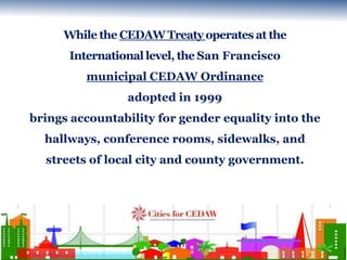 While the CEDAW Treaty operates at the 
International level, the San Francisco 
municipal CEDAW Ordinance 
adopted in 1999...