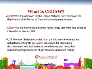 What Is CEDAW? 
CEDAW is the acronym for the United Nations’ Convention on the 
Elimination of All Forms of Discrimination...