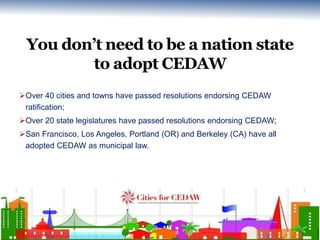 You don’t need to be a nation state 
to adopt CEDAW 
Over 40 cities and towns have passed resolutions endorsing CEDAW 
ra...