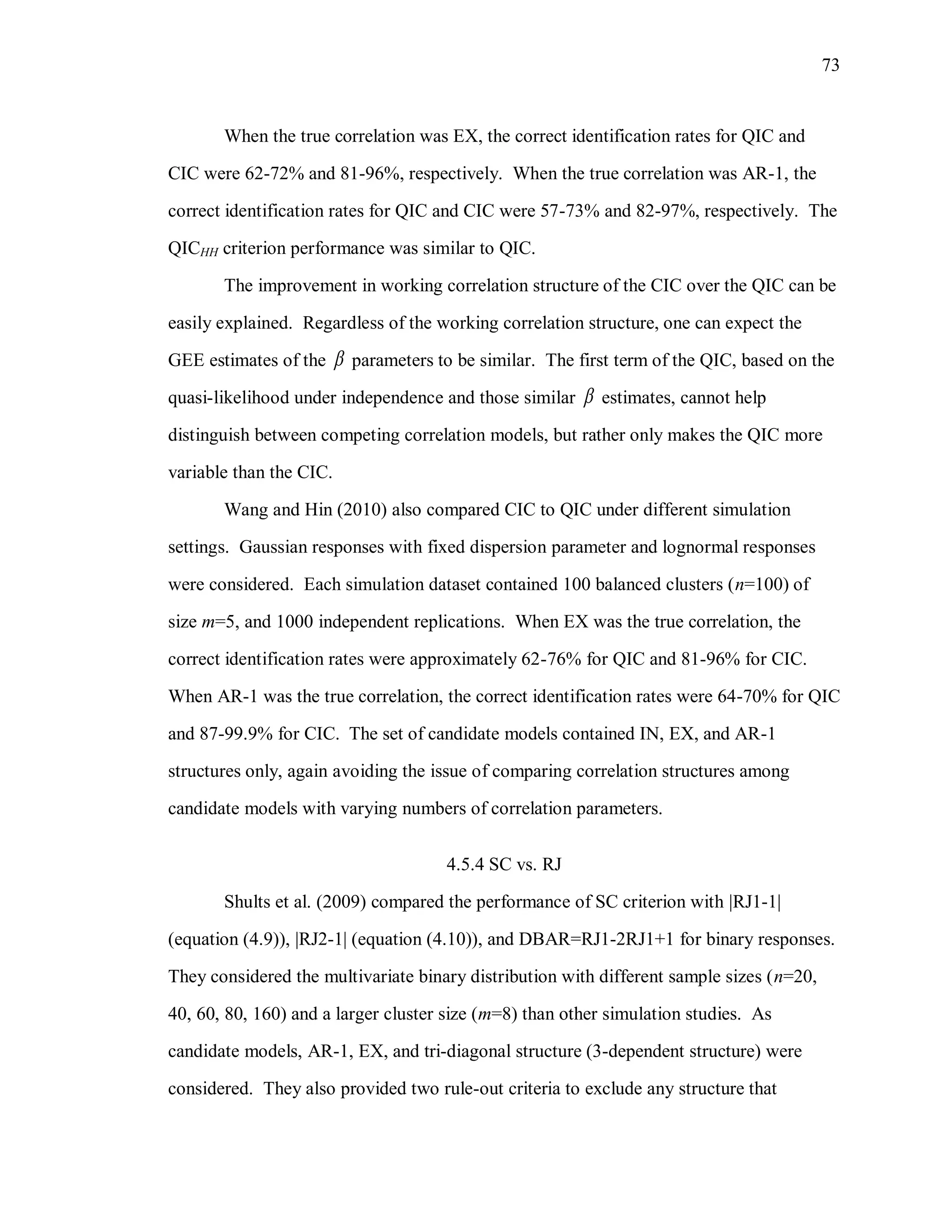 73
When the true correlation was EX, the correct identification rates for QIC and
CIC were 62-72% and 81-96%, respectively. When the true correlation was AR-1, the
correct identification rates for QIC and CIC were 57-73% and 82-97%, respectively. The
QICHH criterion performance was similar to QIC.
The improvement in working correlation structure of the CIC over the QIC can be
easily explained. Regardless of the working correlation structure, one can expect the
GEE estimates of the  parameters to be similar. The first term of the QIC, based on the
quasi-likelihood under independence and those similar  estimates, cannot help
distinguish between competing correlation models, but rather only makes the QIC more
variable than the CIC.
Wang and Hin (2010) also compared CIC to QIC under different simulation
settings. Gaussian responses with fixed dispersion parameter and lognormal responses
were considered. Each simulation dataset contained 100 balanced clusters (n=100) of
size m=5, and 1000 independent replications. When EX was the true correlation, the
correct identification rates were approximately 62-76% for QIC and 81-96% for CIC.
When AR-1 was the true correlation, the correct identification rates were 64-70% for QIC
and 87-99.9% for CIC. The set of candidate models contained IN, EX, and AR-1
structures only, again avoiding the issue of comparing correlation structures among
candidate models with varying numbers of correlation parameters.
4.5.4 SC vs. RJ
Shults et al. (2009) compared the performance of SC criterion with |RJ1-1|
(equation (4.9)), |RJ2-1| (equation (4.10)), and DBAR=RJ1-2RJ1+1 for binary responses.
They considered the multivariate binary distribution with different sample sizes (n=20,
40, 60, 80, 160) and a larger cluster size (m=8) than other simulation studies. As
candidate models, AR-1, EX, and tri-diagonal structure (3-dependent structure) were
considered. They also provided two rule-out criteria to exclude any structure that
 