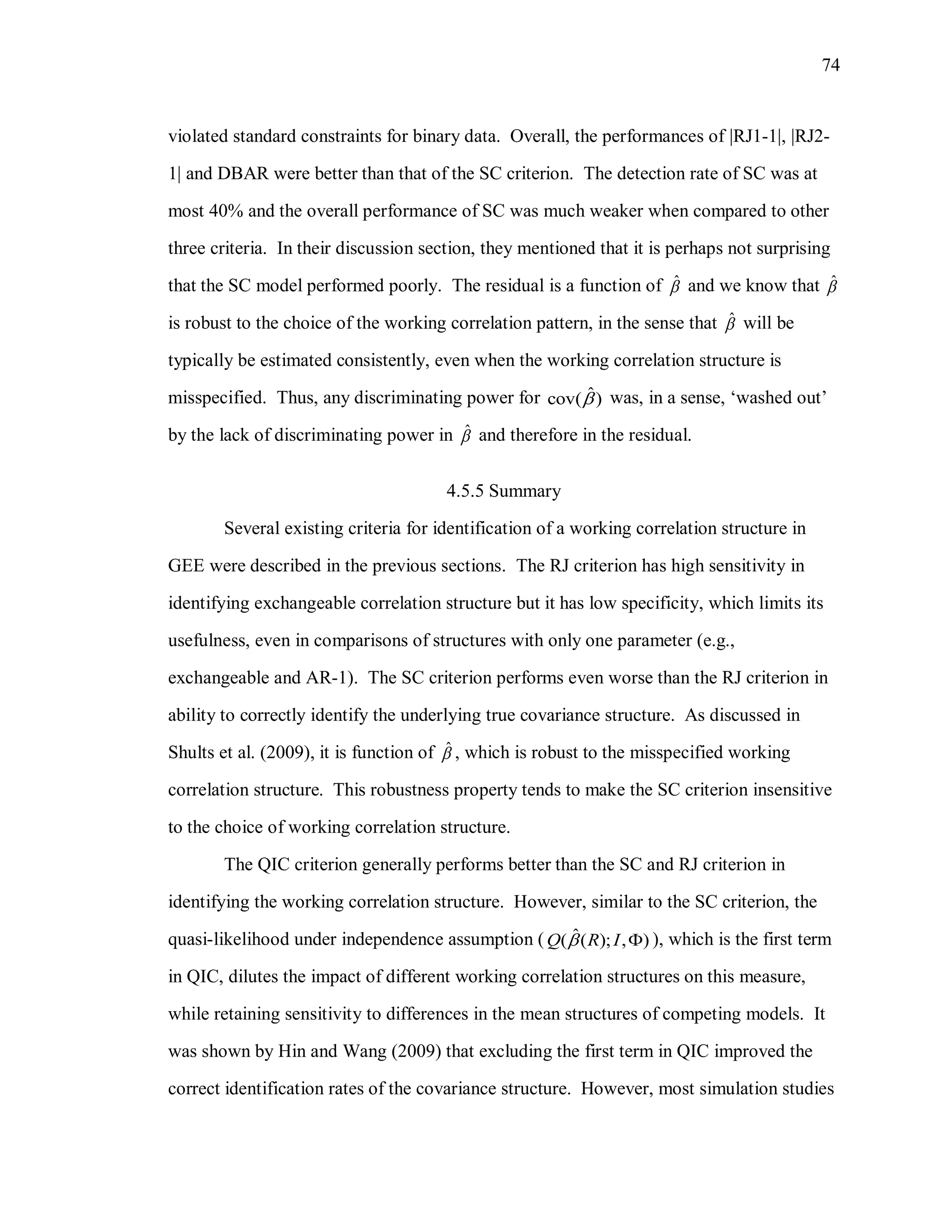 74
violated standard constraints for binary data. Overall, the performances of |RJ1-1|, |RJ2-
1| and DBAR were better than that of the SC criterion. The detection rate of SC was at
most 40% and the overall performance of SC was much weaker when compared to other
three criteria. In their discussion section, they mentioned that it is perhaps not surprising
that the SC model performed poorly. The residual is a function of ˆ and we know that ˆ
is robust to the choice of the working correlation pattern, in the sense that ˆ will be
typically be estimated consistently, even when the working correlation structure is
misspecified. Thus, any discriminating power for ˆcov( ) was, in a sense, ‘washed out’
by the lack of discriminating power in ˆ and therefore in the residual.
4.5.5 Summary
Several existing criteria for identification of a working correlation structure in
GEE were described in the previous sections. The RJ criterion has high sensitivity in
identifying exchangeable correlation structure but it has low specificity, which limits its
usefulness, even in comparisons of structures with only one parameter (e.g.,
exchangeable and AR-1). The SC criterion performs even worse than the RJ criterion in
ability to correctly identify the underlying true covariance structure. As discussed in
Shults et al. (2009), it is function of ˆ , which is robust to the misspecified working
correlation structure. This robustness property tends to make the SC criterion insensitive
to the choice of working correlation structure.
The QIC criterion generally performs better than the SC and RJ criterion in
identifying the working correlation structure. However, similar to the SC criterion, the
quasi-likelihood under independence assumption ( ˆ( ( ); , )Q R I  ), which is the first term
in QIC, dilutes the impact of different working correlation structures on this measure,
while retaining sensitivity to differences in the mean structures of competing models. It
was shown by Hin and Wang (2009) that excluding the first term in QIC improved the
correct identification rates of the covariance structure. However, most simulation studies
 