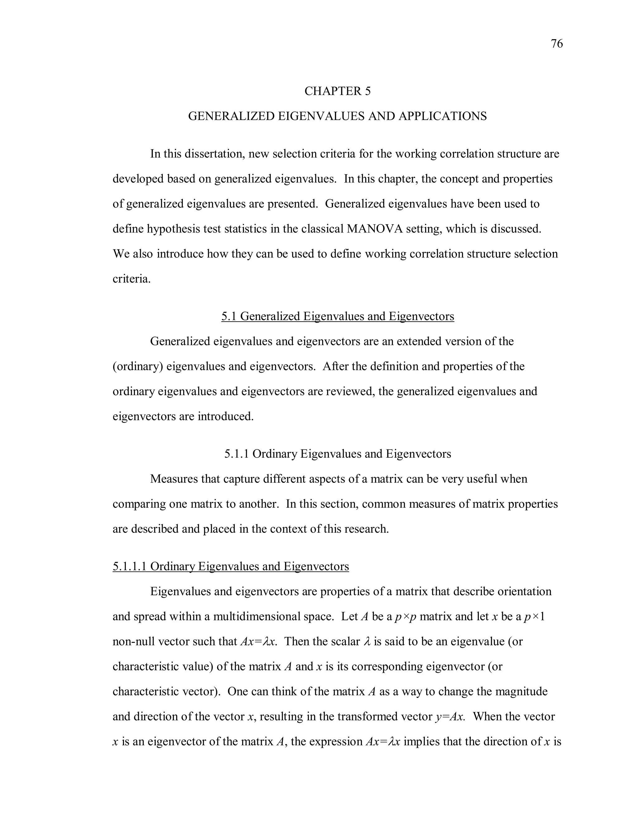 76
CHAPTER 5
GENERALIZED EIGENVALUES AND APPLICATIONS
In this dissertation, new selection criteria for the working correlation structure are
developed based on generalized eigenvalues. In this chapter, the concept and properties
of generalized eigenvalues are presented. Generalized eigenvalues have been used to
define hypothesis test statistics in the classical MANOVA setting, which is discussed.
We also introduce how they can be used to define working correlation structure selection
criteria.
5.1 Generalized Eigenvalues and Eigenvectors
Generalized eigenvalues and eigenvectors are an extended version of the
(ordinary) eigenvalues and eigenvectors. After the definition and properties of the
ordinary eigenvalues and eigenvectors are reviewed, the generalized eigenvalues and
eigenvectors are introduced.
5.1.1 Ordinary Eigenvalues and Eigenvectors
Measures that capture different aspects of a matrix can be very useful when
comparing one matrix to another. In this section, common measures of matrix properties
are described and placed in the context of this research.
5.1.1.1 Ordinary Eigenvalues and Eigenvectors
Eigenvalues and eigenvectors are properties of a matrix that describe orientation
and spread within a multidimensional space. Let A be a p×p matrix and let x be a p×1
non-null vector such that Ax=x. Then the scalar  is said to be an eigenvalue (or
characteristic value) of the matrix A and x is its corresponding eigenvector (or
characteristic vector). One can think of the matrix A as a way to change the magnitude
and direction of the vector x, resulting in the transformed vector y=Ax. When the vector
x is an eigenvector of the matrix A, the expression Ax=x implies that the direction of x is
 