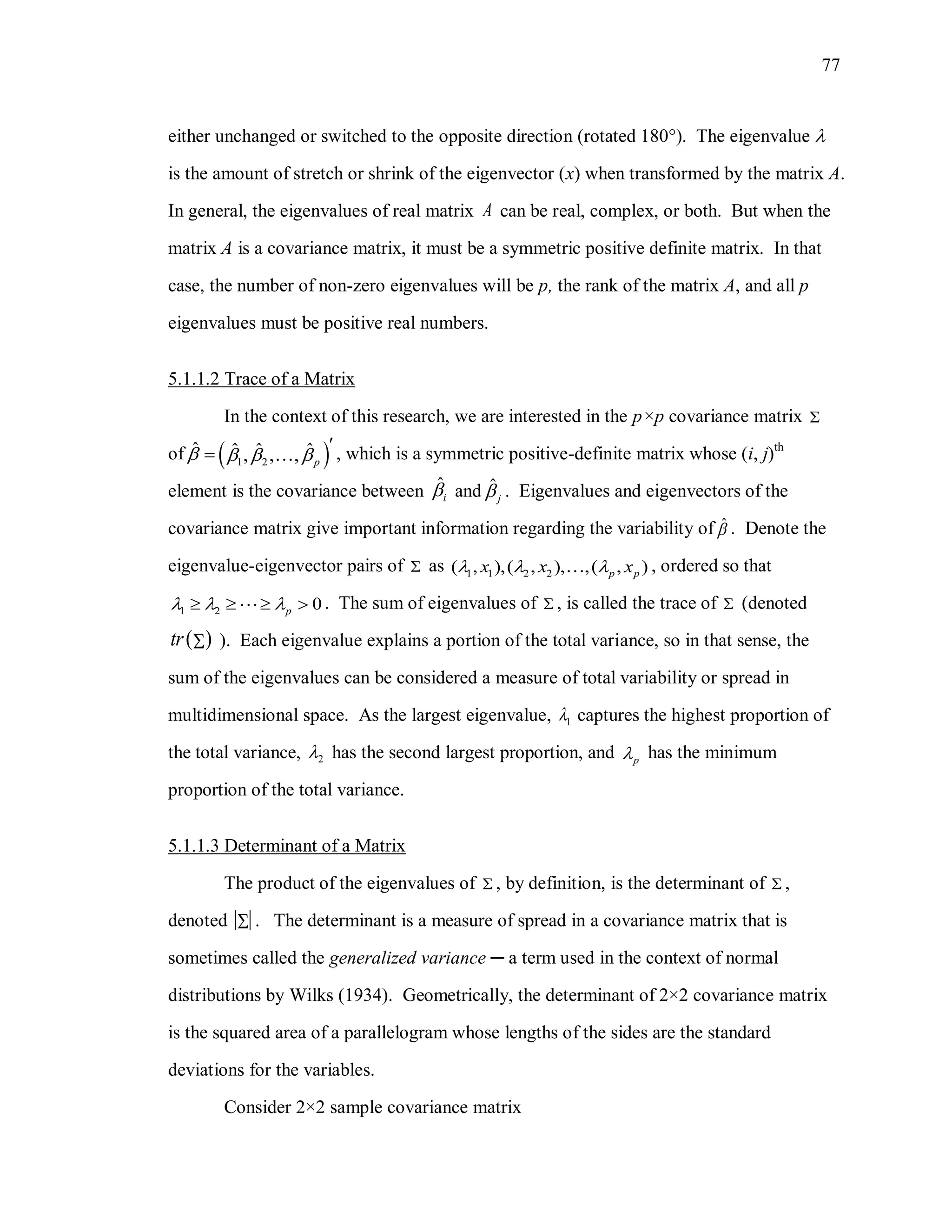 77
either unchanged or switched to the opposite direction (rotated 180). The eigenvalue 
is the amount of stretch or shrink of the eigenvector (x) when transformed by the matrix A.
In general, the eigenvalues of real matrix A can be real, complex, or both. But when the
matrix A is a covariance matrix, it must be a symmetric positive definite matrix. In that
case, the number of non-zero eigenvalues will be p, the rank of the matrix A, and all p
eigenvalues must be positive real numbers.
5.1.1.2 Trace of a Matrix
In the context of this research, we are interested in the p×p covariance matrix 
of  1 2
ˆ ˆ ˆ ˆ, , , p
   

 , which is a symmetric positive-definite matrix whose (i, j)th
element is the covariance between ˆ
i and ˆ
j . Eigenvalues and eigenvectors of the
covariance matrix give important information regarding the variability of ˆ . Denote the
eigenvalue-eigenvector pairs of  as 1 1 2 2( , ),( , ), ,( , )p px x x   , ordered so that
1 2 0p      . The sum of eigenvalues of  , is called the trace of  (denoted
 tr  ). Each eigenvalue explains a portion of the total variance, so in that sense, the
sum of the eigenvalues can be considered a measure of total variability or spread in
multidimensional space. As the largest eigenvalue, 1 captures the highest proportion of
the total variance, 2 has the second largest proportion, and p has the minimum
proportion of the total variance.
5.1.1.3 Determinant of a Matrix
The product of the eigenvalues of  , by definition, is the determinant of  ,
denoted  . The determinant is a measure of spread in a covariance matrix that is
sometimes called the generalized variance ─ a term used in the context of normal
distributions by Wilks (1934). Geometrically, the determinant of 2×2 covariance matrix
is the squared area of a parallelogram whose lengths of the sides are the standard
deviations for the variables.
Consider 2×2 sample covariance matrix
 