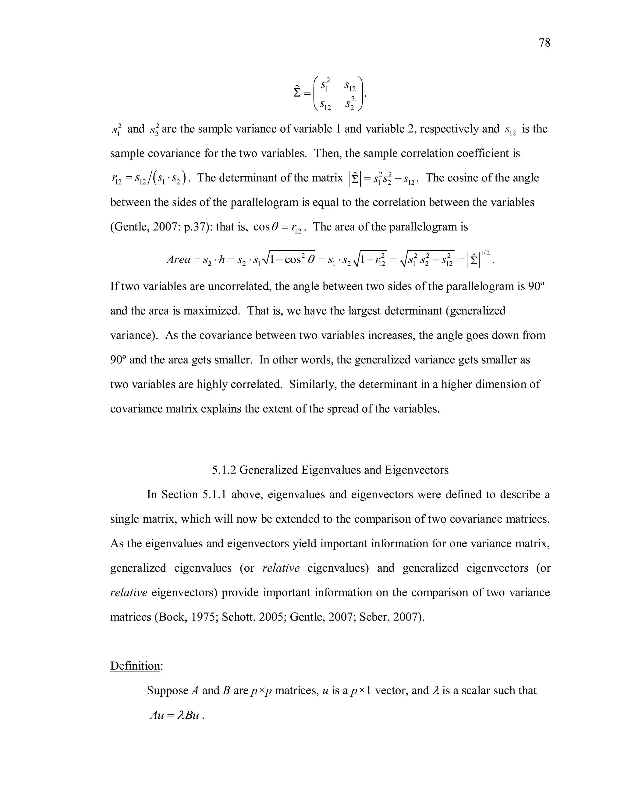 78
2
1 12
2
12 2
ˆ .
s s
s s
 
   
 
2
1s and 2
2s are the sample variance of variable 1 and variable 2, respectively and 12s is the
sample covariance for the two variables. Then, the sample correlation coefficient is
 12 12 1 2r s s s  . The determinant of the matrix 2 2
1 2 12
ˆ s s s  . The cosine of the angle
between the sides of the parallelogram is equal to the correlation between the variables
(Gentle, 2007: p.37): that is, 12cos r  . The area of the parallelogram is
1/22 2 2 2 2
2 2 1 1 2 12 1 2 12
ˆ1 cos 1 .Area s h s s s s r s s s           
If two variables are uncorrelated, the angle between two sides of the parallelogram is 90º
and the area is maximized. That is, we have the largest determinant (generalized
variance). As the covariance between two variables increases, the angle goes down from
90º and the area gets smaller. In other words, the generalized variance gets smaller as
two variables are highly correlated. Similarly, the determinant in a higher dimension of
covariance matrix explains the extent of the spread of the variables.
5.1.2 Generalized Eigenvalues and Eigenvectors
In Section 5.1.1 above, eigenvalues and eigenvectors were defined to describe a
single matrix, which will now be extended to the comparison of two covariance matrices.
As the eigenvalues and eigenvectors yield important information for one variance matrix,
generalized eigenvalues (or relative eigenvalues) and generalized eigenvectors (or
relative eigenvectors) provide important information on the comparison of two variance
matrices (Bock, 1975; Schott, 2005; Gentle, 2007; Seber, 2007).
Definition:
Suppose A and B are p×p matrices, u is a p×1 vector, and  is a scalar such that
Au Bu .
 