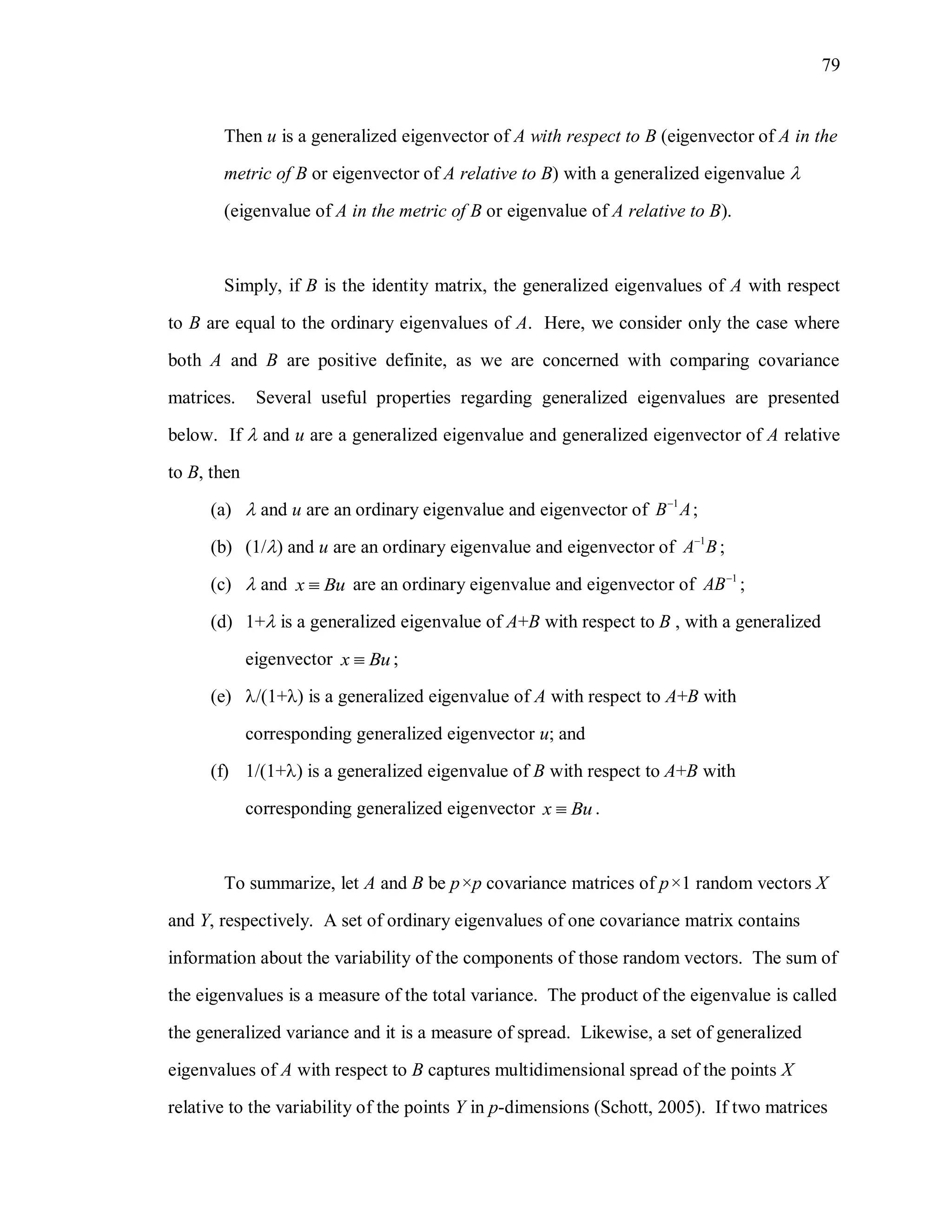 79
Then u is a generalized eigenvector of A with respect to B (eigenvector of A in the
metric of B or eigenvector of A relative to B) with a generalized eigenvalue 
(eigenvalue of A in the metric of B or eigenvalue of A relative to B).
Simply, if B is the identity matrix, the generalized eigenvalues of A with respect
to B are equal to the ordinary eigenvalues of A. Here, we consider only the case where
both A and B are positive definite, as we are concerned with comparing covariance
matrices. Several useful properties regarding generalized eigenvalues are presented
below. If  and u are a generalized eigenvalue and generalized eigenvector of A relative
to B, then
(a)  and u are an ordinary eigenvalue and eigenvector of 1
B A
;
(b) (1/) and u are an ordinary eigenvalue and eigenvector of 1
A B
;
(c)  and x Bu are an ordinary eigenvalue and eigenvector of 1
AB
;
(d) 1+ is a generalized eigenvalue of A+B with respect to B , with a generalized
eigenvector x Bu ;
(e) /(1+) is a generalized eigenvalue of A with respect to A+B with
corresponding generalized eigenvector u; and
(f) 1/(1+) is a generalized eigenvalue of B with respect to A+B with
corresponding generalized eigenvector x Bu .
To summarize, let A and B be p×p covariance matrices of p×1 random vectors X
and Y, respectively. A set of ordinary eigenvalues of one covariance matrix contains
information about the variability of the components of those random vectors. The sum of
the eigenvalues is a measure of the total variance. The product of the eigenvalue is called
the generalized variance and it is a measure of spread. Likewise, a set of generalized
eigenvalues of A with respect to B captures multidimensional spread of the points X
relative to the variability of the points Y in p-dimensions (Schott, 2005). If two matrices
 
