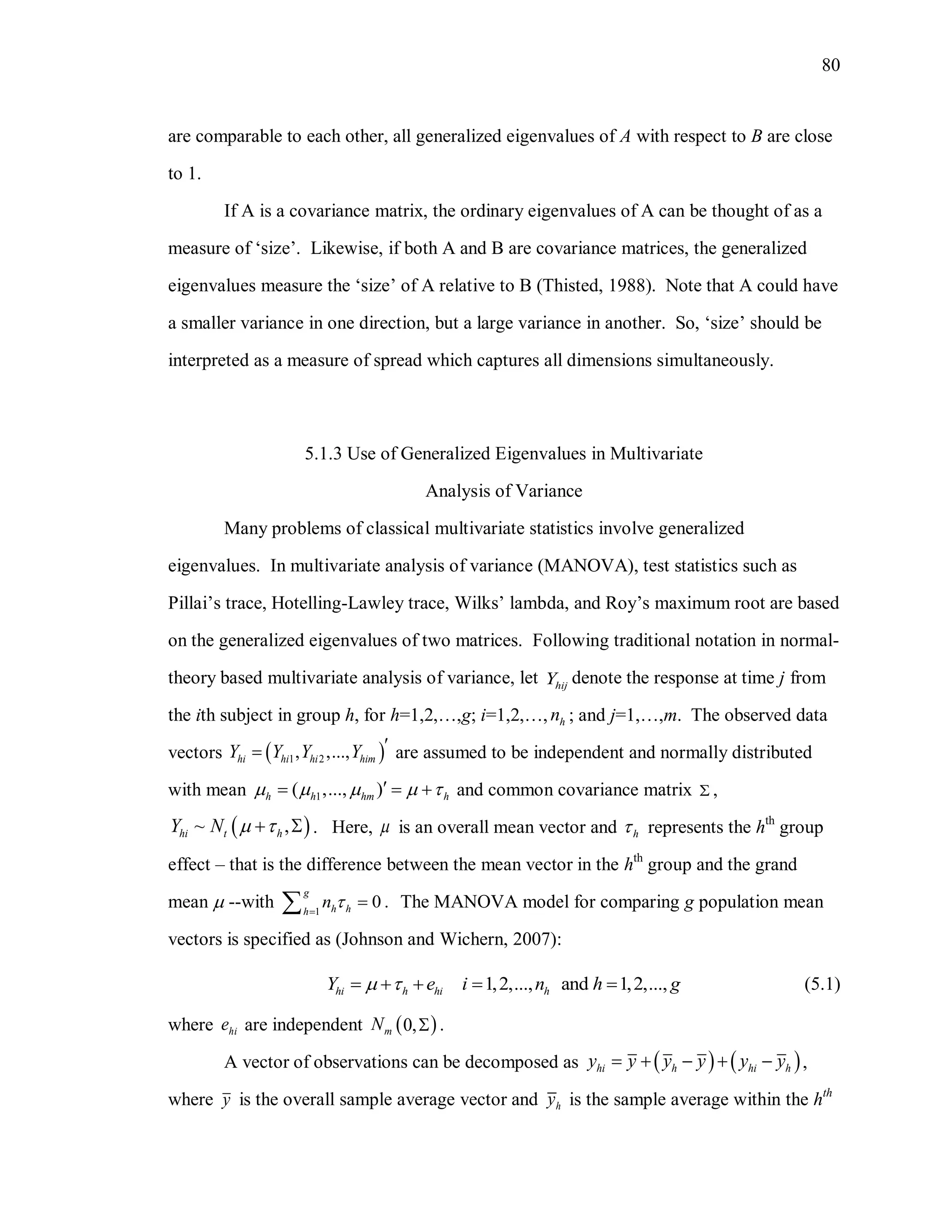 80
are comparable to each other, all generalized eigenvalues of A with respect to B are close
to 1.
If A is a covariance matrix, the ordinary eigenvalues of A can be thought of as a
measure of ‘size’. Likewise, if both A and B are covariance matrices, the generalized
eigenvalues measure the ‘size’ of A relative to B (Thisted, 1988). Note that A could have
a smaller variance in one direction, but a large variance in another. So, ‘size’ should be
interpreted as a measure of spread which captures all dimensions simultaneously.
5.1.3 Use of Generalized Eigenvalues in Multivariate
Analysis of Variance
Many problems of classical multivariate statistics involve generalized
eigenvalues. In multivariate analysis of variance (MANOVA), test statistics such as
Pillai’s trace, Hotelling-Lawley trace, Wilks’ lambda, and Roy’s maximum root are based
on the generalized eigenvalues of two matrices. Following traditional notation in normal-
theory based multivariate analysis of variance, let hijY denote the response at time j from
the ith subject in group h, for h=1,2,…,g; i=1,2,…, hn ; and j=1,…,m. The observed data
vectors  1 2, ,...,hi hi hi himY Y Y Y  are assumed to be independent and normally distributed
with mean 1( ,..., )h h hm h       and common covariance matrix  ,
 ~ ,hi t hY N    . Here,  is an overall mean vector and h represents the hth
group
effect – that is the difference between the mean vector in the hth
group and the grand
mean  --with 1
0 .
g
h hh
n 
 The MANOVA model for comparing g population mean
vectors is specified as (Johnson and Wichern, 2007):
1,2,..., and 1,2,...,hi h hi hY e i n h g      (5.1)
where hie are independent  0,mN  .
A vector of observations can be decomposed as    hi h hi hy y y y y y     ,
where y is the overall sample average vector and hy is the sample average within the hth
 