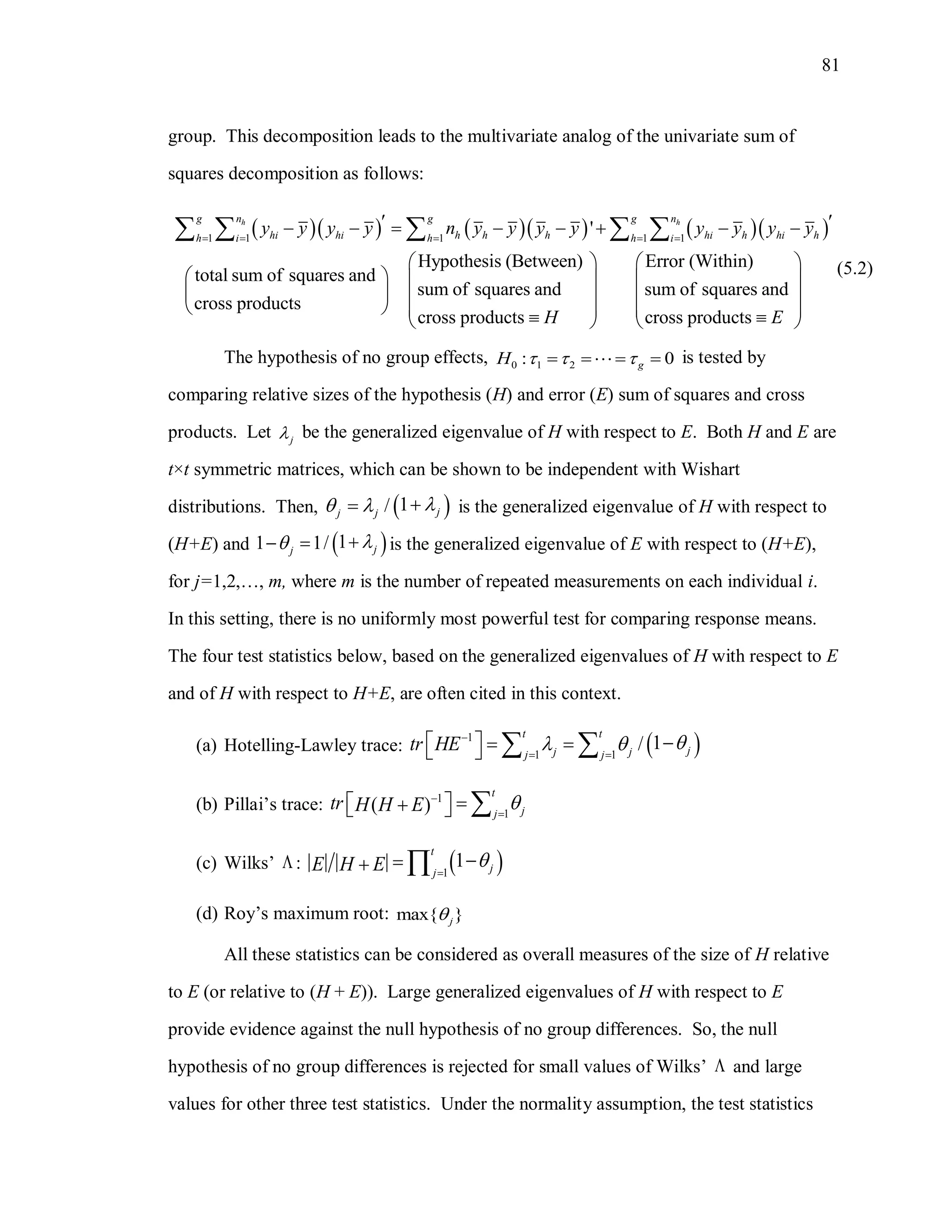 81
group. This decomposition leads to the multivariate analog of the univariate sum of
squares decomposition as follows:
        1 1 1 1 1
'
Hypothesis (Between) Error (Within)
total sum of squares and
sum of squares and sum of squares and
cross products
cross products cross produ
h hg n g g n
hi hi h h h hi h hi hh i h h i
y y y y n y y y y y y y y
H
    
        
 
   
   
    
    
cts E
 
 
 
  
(5.2)
The hypothesis of no group effects, 0 1 2: 0gH       is tested by
comparing relative sizes of the hypothesis (H) and error (E) sum of squares and cross
products. Let j be the generalized eigenvalue of H with respect to E. Both H and E are
t×t symmetric matrices, which can be shown to be independent with Wishart
distributions. Then,  1/ jj j
   is the generalized eigenvalue of H with respect to
(H+E) and  11 1/ jj
   is the generalized eigenvalue of E with respect to (H+E),
for j=1,2,…, m, where m is the number of repeated measurements on each individual i.
In this setting, there is no uniformly most powerful test for comparing response means.
The four test statistics below, based on the generalized eigenvalues of H with respect to E
and of H with respect to H+E, are often cited in this context.
(a) Hotelling-Lawley trace:  1
1 1
1/
t t
jj jj j
tr HE  
 
      
(b) Pillai’s trace: 1
1
( )
t
jj
tr H H E 

   
(c) Wilks’  :  1
1
t
jj
E H E 
 
(d) Roy’s maximum root: max{ }j
All these statistics can be considered as overall measures of the size of H relative
to E (or relative to (H + E)). Large generalized eigenvalues of H with respect to E
provide evidence against the null hypothesis of no group differences. So, the null
hypothesis of no group differences is rejected for small values of Wilks’  and large
values for other three test statistics. Under the normality assumption, the test statistics
 