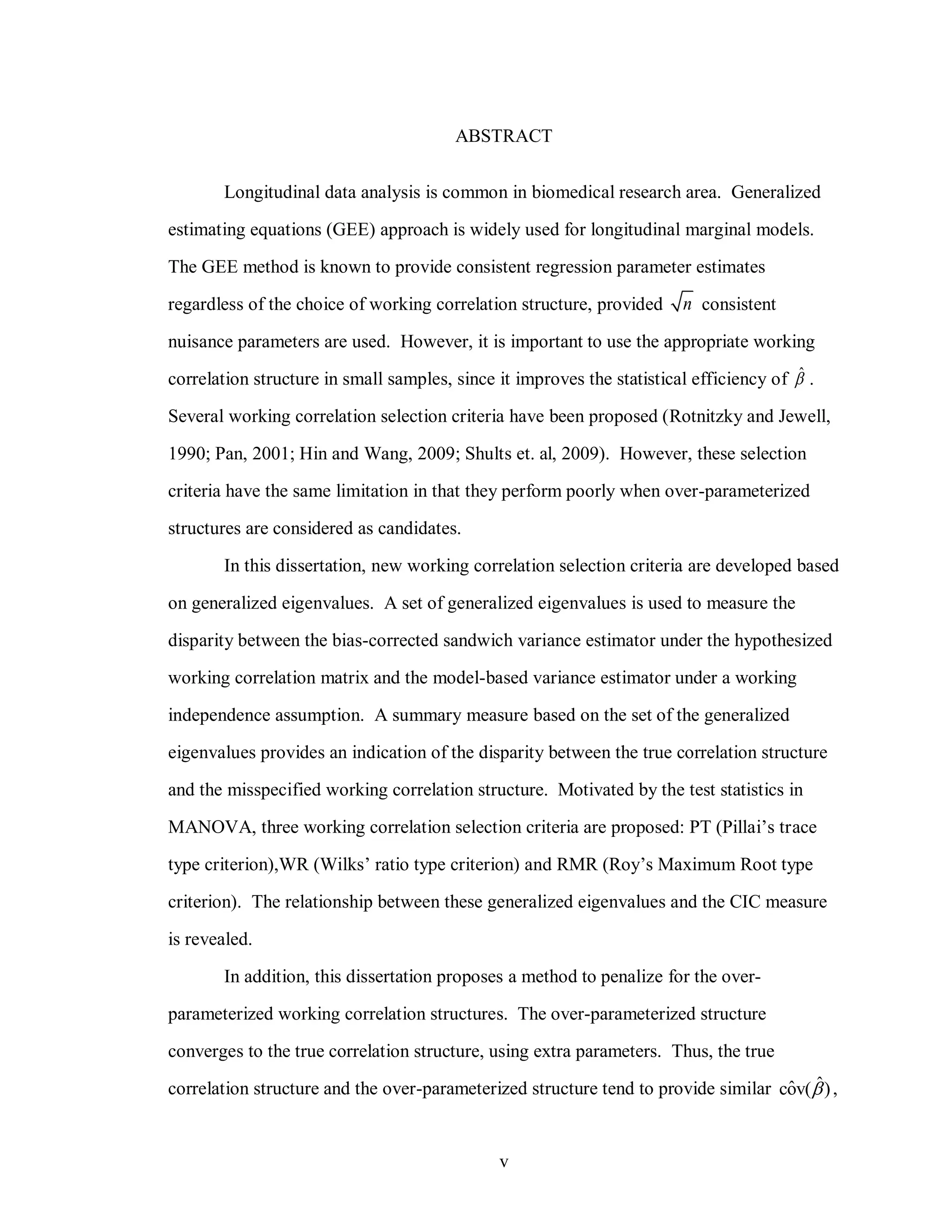 v
ABSTRACT
Longitudinal data analysis is common in biomedical research area. Generalized
estimating equations (GEE) approach is widely used for longitudinal marginal models.
The GEE method is known to provide consistent regression parameter estimates
regardless of the choice of working correlation structure, provided n consistent
nuisance parameters are used. However, it is important to use the appropriate working
correlation structure in small samples, since it improves the statistical efficiency of ˆ .
Several working correlation selection criteria have been proposed (Rotnitzky and Jewell,
1990; Pan, 2001; Hin and Wang, 2009; Shults et. al, 2009). However, these selection
criteria have the same limitation in that they perform poorly when over-parameterized
structures are considered as candidates.
In this dissertation, new working correlation selection criteria are developed based
on generalized eigenvalues. A set of generalized eigenvalues is used to measure the
disparity between the bias-corrected sandwich variance estimator under the hypothesized
working correlation matrix and the model-based variance estimator under a working
independence assumption. A summary measure based on the set of the generalized
eigenvalues provides an indication of the disparity between the true correlation structure
and the misspecified working correlation structure. Motivated by the test statistics in
MANOVA, three working correlation selection criteria are proposed: PT (Pillai’s trace
type criterion),WR (Wilks’ ratio type criterion) and RMR (Roy’s Maximum Root type
criterion). The relationship between these generalized eigenvalues and the CIC measure
is revealed.
In addition, this dissertation proposes a method to penalize for the over-
parameterized working correlation structures. The over-parameterized structure
converges to the true correlation structure, using extra parameters. Thus, the true
correlation structure and the over-parameterized structure tend to provide similar ˆˆcov( ) ,
 