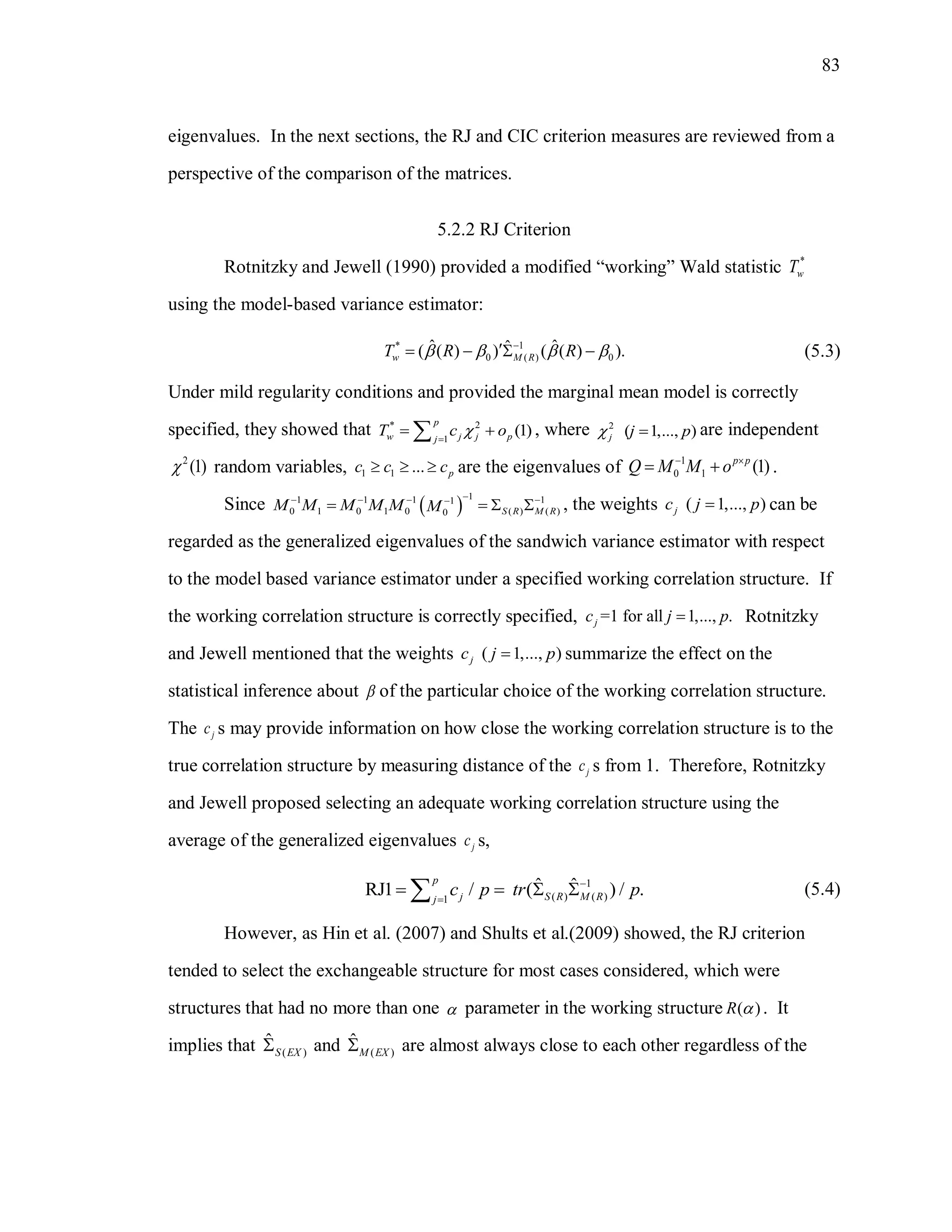83
eigenvalues. In the next sections, the RJ and CIC criterion measures are reviewed from a
perspective of the comparison of the matrices.
5.2.2 RJ Criterion
Rotnitzky and Jewell (1990) provided a modified “working” Wald statistic *
wT
using the model-based variance estimator:
* 1
0 ( ) 0
ˆ ˆˆ( ( ) ) ( ( ) ).w M RT R R   
    (5.3)
Under mild regularity conditions and provided the marginal mean model is correctly
specified, they showed that * 2
1
(1)
p
w j j pj
T c o
  , where 2
( 1,..., )j j p  are independent
2
(1) random variables, 1 1 ... pc c c   are the eigenvalues of 1
0 1 (1)p p
Q M M o 
  .
Since  
11 1 1 11
0 1 0 1 0 ( ) ( )0 S R M RM M M M M M
   
    , the weights ( 1,..., )jc j p can be
regarded as the generalized eigenvalues of the sandwich variance estimator with respect
to the model based variance estimator under a specified working correlation structure. If
the working correlation structure is correctly specified, =1 for all 1,..., .jc j p Rotnitzky
and Jewell mentioned that the weights ( 1,..., )jc j p summarize the effect on the
statistical inference about  of the particular choice of the working correlation structure.
The jc s may provide information on how close the working correlation structure is to the
true correlation structure by measuring distance of the jc s from 1. Therefore, Rotnitzky
and Jewell proposed selecting an adequate working correlation structure using the
average of the generalized eigenvalues jc s,
1
( ) ( )1
ˆ ˆRJ1 / ( ) / .
p
j S R M Rj
c p tr p

    (5.4)
However, as Hin et al. (2007) and Shults et al.(2009) showed, the RJ criterion
tended to select the exchangeable structure for most cases considered, which were
structures that had no more than one  parameter in the working structure ( )R  . It
implies that ( )
ˆ
S EX and ( )
ˆ
M EX are almost always close to each other regardless of the
 