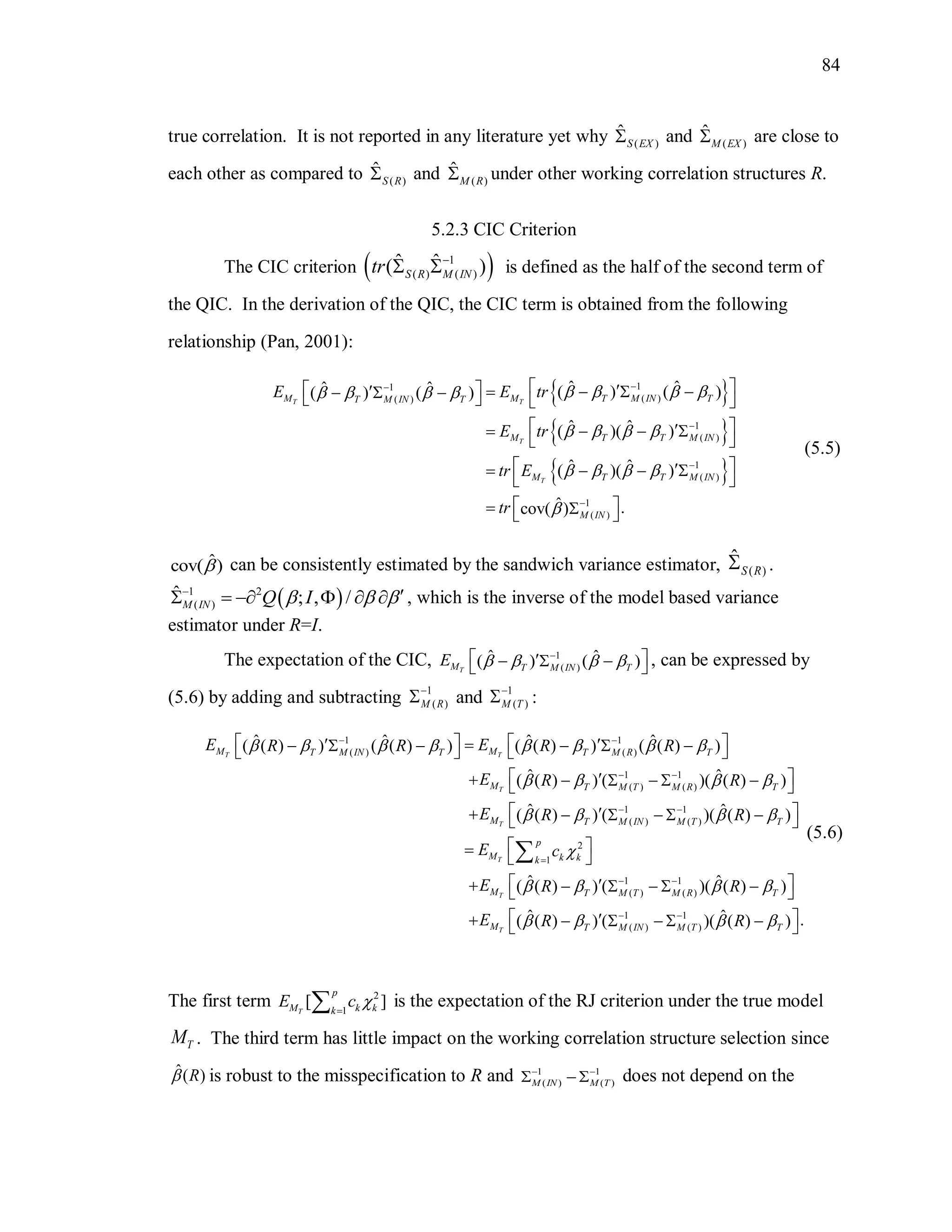 84
true correlation. It is not reported in any literature yet why ( )
ˆ
S EX and ( )
ˆ
M EX are close to
each other as compared to ( )
ˆ
S R and ( )
ˆ
M R under other working correlation structures R.
5.2.3 CIC Criterion
The CIC criterion  1
( ) ( )
ˆ ˆ( )S R M INtr 
  is defined as the half of the second term of
the QIC. In the derivation of the QIC, the CIC term is obtained from the following
relationship (Pan, 2001):
 
 
 
11
( )( )
1
( )
1
( )
1
( )
ˆ ˆˆ ˆ ( ) ( )( ) ( )
ˆ ˆ( )( )
ˆ ˆ( )( )
ˆ .cov( )
T T
T
T
M M T M IN TT M IN T
M T T M IN
M T T M IN
M IN
E E tr
E tr
tr E
tr
      
   
   





            
    
 
    
 
   
(5.5)
ˆcov( ) can be consistently estimated by the sandwich variance estimator, ( )
ˆ
S R .
 1 2
( )
ˆ ; , /M IN Q I  
      , which is the inverse of the model based variance
estimator under R=I.
The expectation of the CIC, 1
( )
ˆ ˆ( ) ( )TM T M IN T
E    
     , can be expressed by
(5.6) by adding and subtracting 1
( )M R

 and 1
( )M T

 :
1 1
( ) ( )
1 1
( ) ( )
1 1
( ) ( )
2
1
ˆ ˆ ˆ ˆ( ( ) ) ( ( ) ) ( ( ) ) ( ( ) )
ˆ ˆ( ( ) ) ( )( ( ) )
ˆ ˆ( ( ) ) ( )( ( ) )
ˆ( ( ) ) (
T T
T
T
T
T
M MT M IN T T M R T
M T M T M R T
M T M IN M T T
p
M k kk
M T
E ER R R R
E R R
E R R
E c
E R
       
   
   

 
 
 
 

            
       
       
   
  

1 1
( ) ( )
1 1
( ) ( )
ˆ)( ( ) )
ˆ ˆ .( ( ) ) ( )( ( ) )T
M T M R T
M T M IN M T T
R
E R R
 
   
 
 
    
       
(5.6)
The first term 2
1
[ ]T
p
M k kk
E c  is the expectation of the RJ criterion under the true model
TM . The third term has little impact on the working correlation structure selection since
ˆ( )R is robust to the misspecification to R and 1 1
( ) ( )M IN M T
 
   does not depend on the
 
