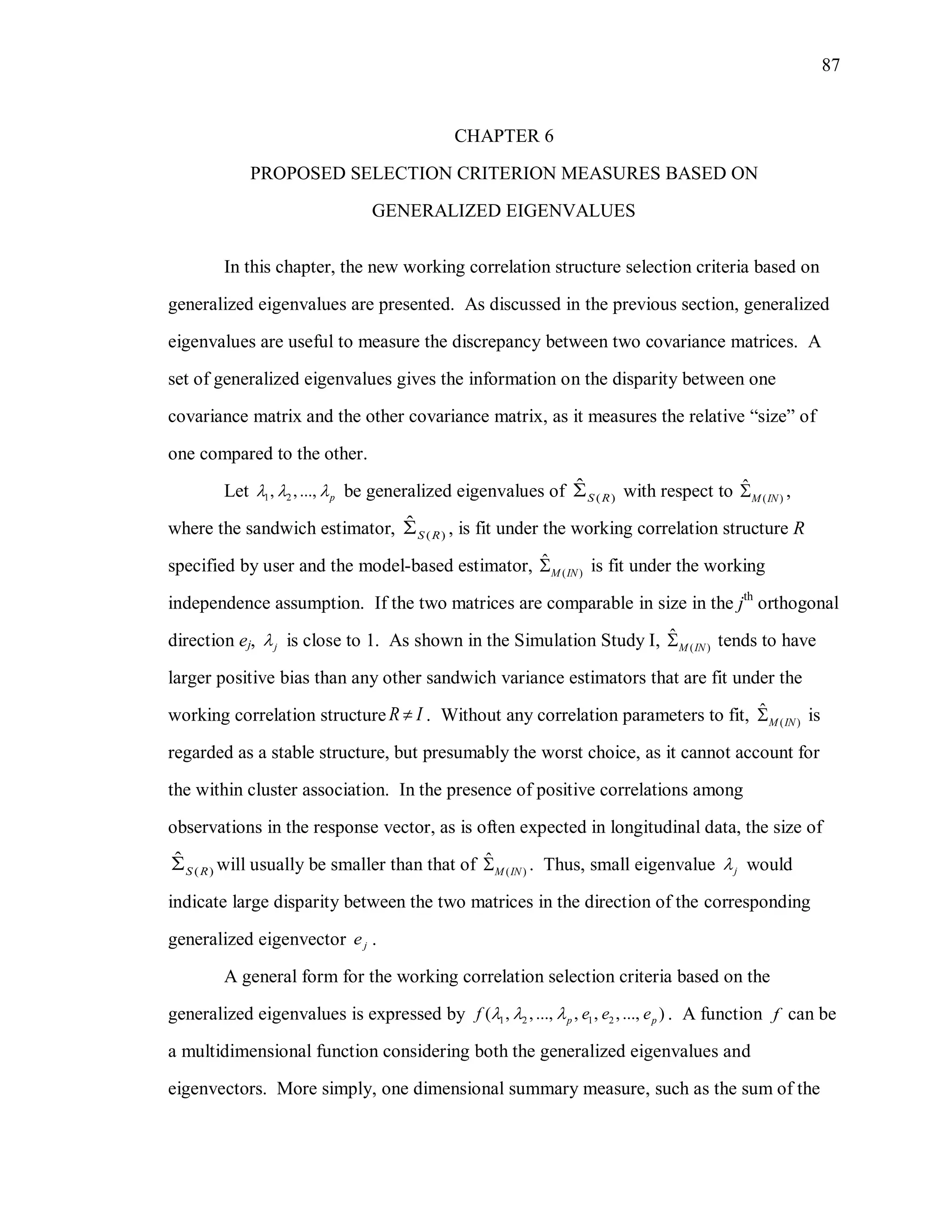 87
CHAPTER 6
PROPOSED SELECTION CRITERION MEASURES BASED ON
GENERALIZED EIGENVALUES
In this chapter, the new working correlation structure selection criteria based on
generalized eigenvalues are presented. As discussed in the previous section, generalized
eigenvalues are useful to measure the discrepancy between two covariance matrices. A
set of generalized eigenvalues gives the information on the disparity between one
covariance matrix and the other covariance matrix, as it measures the relative “size” of
one compared to the other.
Let 1 2, ,..., p   be generalized eigenvalues of ( )
ˆ
S R with respect to ( )
ˆ
M IN ,
where the sandwich estimator, ( )
ˆ
S R , is fit under the working correlation structure R
specified by user and the model-based estimator, ( )
ˆ
M IN is fit under the working
independence assumption. If the two matrices are comparable in size in the jth
orthogonal
direction ej, j is close to 1. As shown in the Simulation Study I, ( )
ˆ
M IN tends to have
larger positive bias than any other sandwich variance estimators that are fit under the
working correlation structure R I . Without any correlation parameters to fit, ( )
ˆ
M IN is
regarded as a stable structure, but presumably the worst choice, as it cannot account for
the within cluster association. In the presence of positive correlations among
observations in the response vector, as is often expected in longitudinal data, the size of
( )
ˆ
S R will usually be smaller than that of ( )
ˆ
M IN . Thus, small eigenvalue j would
indicate large disparity between the two matrices in the direction of the corresponding
generalized eigenvector je .
A general form for the working correlation selection criteria based on the
generalized eigenvalues is expressed by 1 2 1 2( , ,..., , , ,..., )p pf e e e   . A function f can be
a multidimensional function considering both the generalized eigenvalues and
eigenvectors. More simply, one dimensional summary measure, such as the sum of the
 