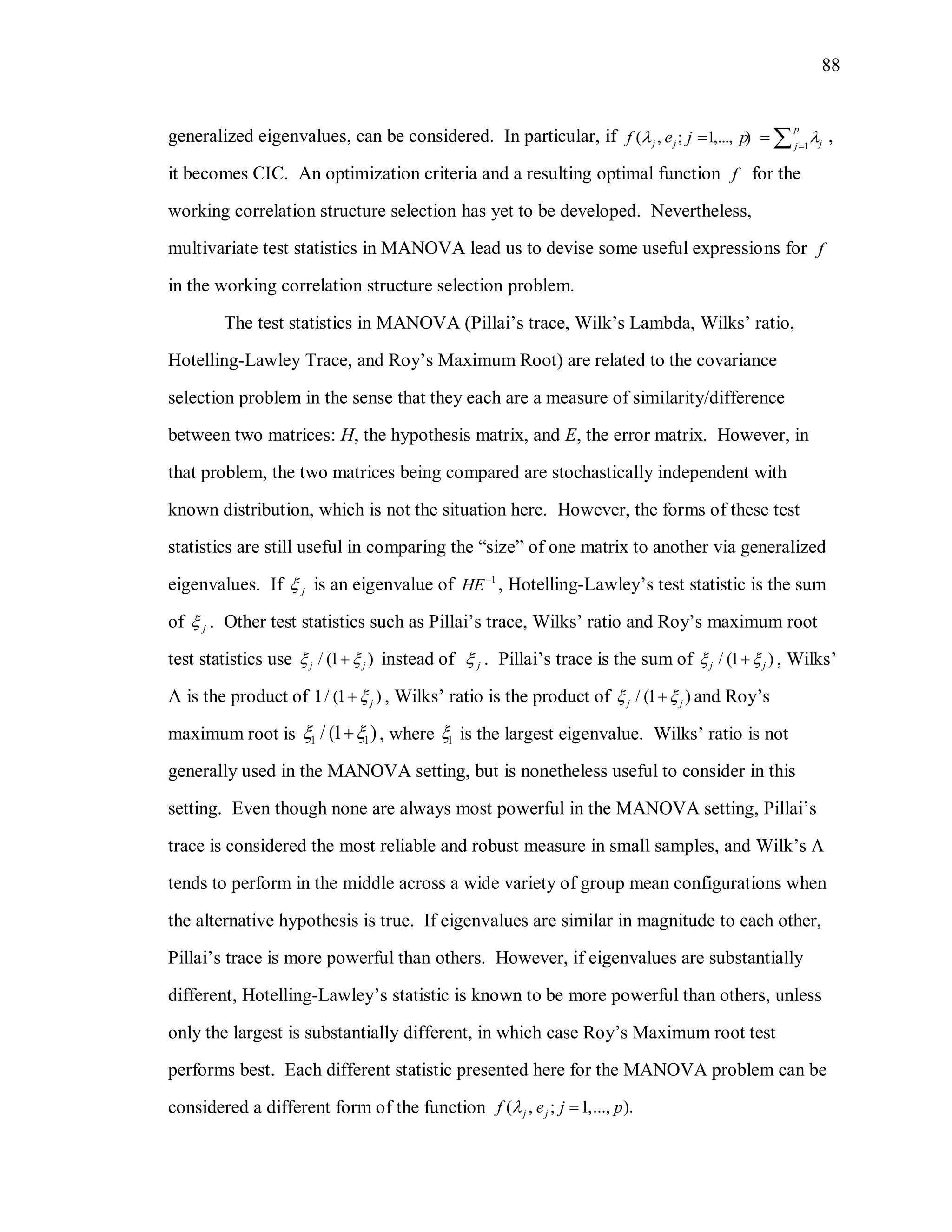 88
generalized eigenvalues, can be considered. In particular, if 1
( , ; 1,..., )
p
j j jj
f e j p 
   ,
it becomes CIC. An optimization criteria and a resulting optimal function f for the
working correlation structure selection has yet to be developed. Nevertheless,
multivariate test statistics in MANOVA lead us to devise some useful expressions for f
in the working correlation structure selection problem.
The test statistics in MANOVA (Pillai’s trace, Wilk’s Lambda, Wilks’ ratio,
Hotelling-Lawley Trace, and Roy’s Maximum Root) are related to the covariance
selection problem in the sense that they each are a measure of similarity/difference
between two matrices: H, the hypothesis matrix, and E, the error matrix. However, in
that problem, the two matrices being compared are stochastically independent with
known distribution, which is not the situation here. However, the forms of these test
statistics are still useful in comparing the “size” of one matrix to another via generalized
eigenvalues. If j is an eigenvalue of 1
HE
, Hotelling-Lawley’s test statistic is the sum
of j . Other test statistics such as Pillai’s trace, Wilks’ ratio and Roy’s maximum root
test statistics use / (1 )j j  instead of j . Pillai’s trace is the sum of / (1 )j j  , Wilks’
Λ is the product of 1/ (1 )j , Wilks’ ratio is the product of / (1 )j j  and Roy’s
maximum root is 1 1/ (1 )  , where 1 is the largest eigenvalue. Wilks’ ratio is not
generally used in the MANOVA setting, but is nonetheless useful to consider in this
setting. Even though none are always most powerful in the MANOVA setting, Pillai’s
trace is considered the most reliable and robust measure in small samples, and Wilk’s 
tends to perform in the middle across a wide variety of group mean configurations when
the alternative hypothesis is true. If eigenvalues are similar in magnitude to each other,
Pillai’s trace is more powerful than others. However, if eigenvalues are substantially
different, Hotelling-Lawley’s statistic is known to be more powerful than others, unless
only the largest is substantially different, in which case Roy’s Maximum root test
performs best. Each different statistic presented here for the MANOVA problem can be
considered a different form of the function ( , ; 1,..., ).j jf e j p
 
