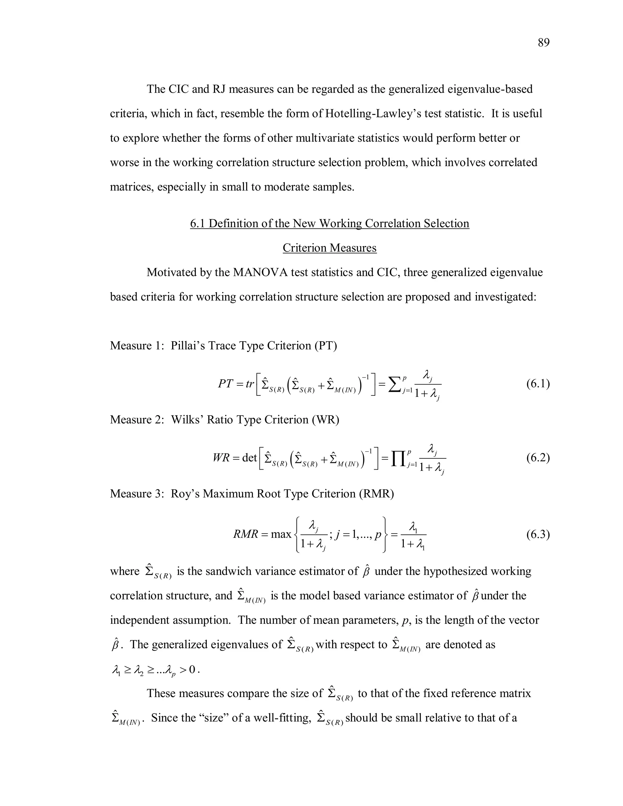 89
The CIC and RJ measures can be regarded as the generalized eigenvalue-based
criteria, which in fact, resemble the form of Hotelling-Lawley’s test statistic. It is useful
to explore whether the forms of other multivariate statistics would perform better or
worse in the working correlation structure selection problem, which involves correlated
matrices, especially in small to moderate samples.
6.1 Definition of the New Working Correlation Selection
Criterion Measures
Motivated by the MANOVA test statistics and CIC, three generalized eigenvalue
based criteria for working correlation structure selection are proposed and investigated:
Measure 1: Pillai’s Trace Type Criterion (PT)
 
1
( ) ( ) ( ) 1
ˆ ˆ ˆ
1
p j
S R S R M IN j
j
PT tr




       
 (6.1)
Measure 2: Wilks’ Ratio Type Criterion (WR)
 
1
( ) ( ) ( ) 1
ˆ ˆ ˆdet
1
p j
S R S R M IN j
j
WR




       
 (6.2)
Measure 3: Roy’s Maximum Root Type Criterion (RMR)
1
1
max ; 1,...,
1 1
j
j
RMR j p
 
 
  
   
   
(6.3)
where ( )
ˆ
S R is the sandwich variance estimator of ˆ under the hypothesized working
correlation structure, and ( )
ˆ
M IN is the model based variance estimator of ˆ under the
independent assumption. The number of mean parameters, p, is the length of the vector
ˆ . The generalized eigenvalues of ( )
ˆ
S R with respect to ( )
ˆ
M IN are denoted as
1 2 ... 0p     .
These measures compare the size of ( )
ˆ
S R to that of the fixed reference matrix
( )
ˆ
M IN . Since the “size” of a well-fitting, ( )
ˆ
S R should be small relative to that of a
 