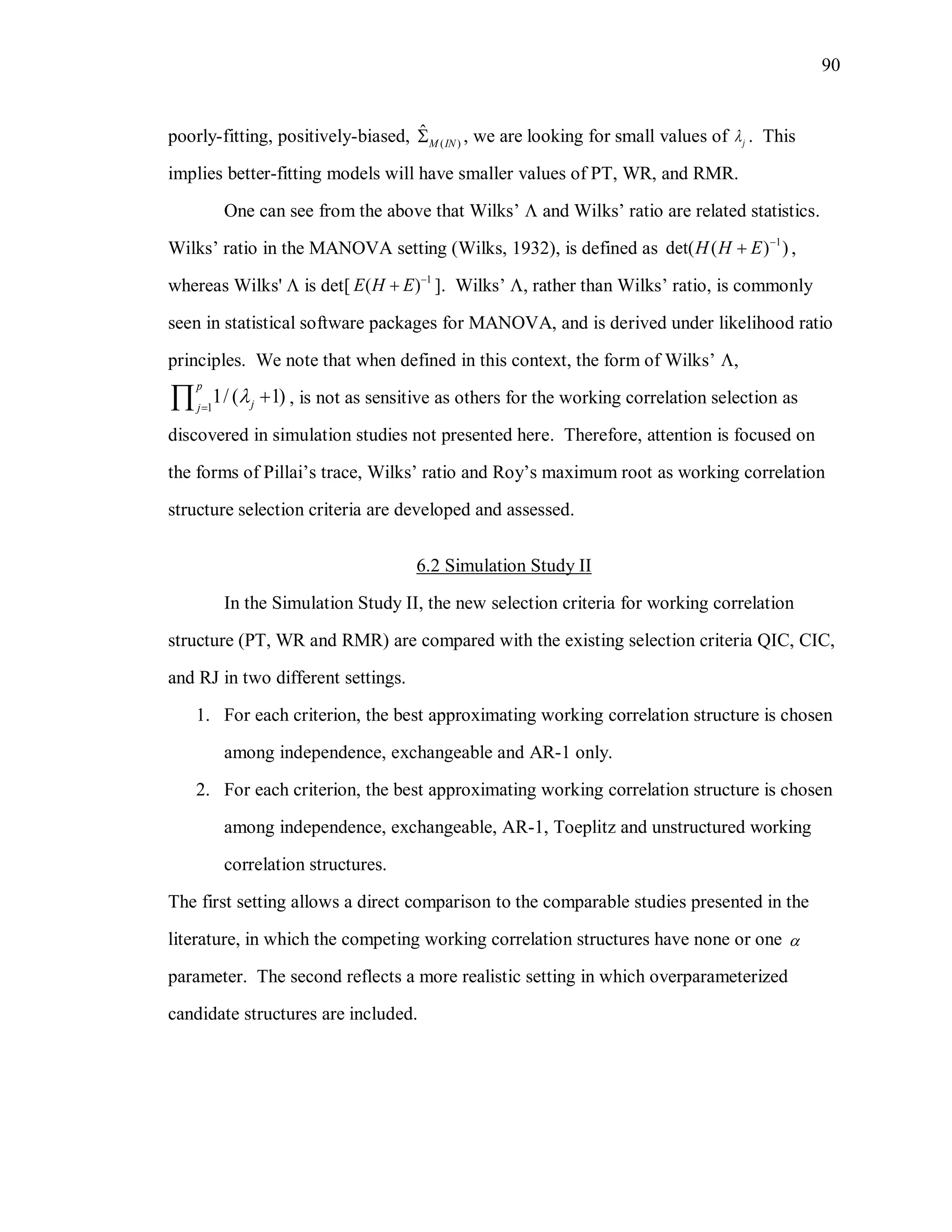 90
poorly-fitting, positively-biased, ( )
ˆ
M IN , we are looking for small values of j . This
implies better-fitting models will have smaller values of PT, WR, and RMR.
One can see from the above that Wilks’  and Wilks’ ratio are related statistics.
Wilks’ ratio in the MANOVA setting (Wilks, 1932), is defined as 1
det( ( ) )H H E 
 ,
whereas Wilks'  is det[ 1
( )E H E 
 ]. Wilks’ , rather than Wilks’ ratio, is commonly
seen in statistical software packages for MANOVA, and is derived under likelihood ratio
principles. We note that when defined in this context, the form of Wilks’ ,
1
1/ ( 1)
p
jj

 , is not as sensitive as others for the working correlation selection as
discovered in simulation studies not presented here. Therefore, attention is focused on
the forms of Pillai’s trace, Wilks’ ratio and Roy’s maximum root as working correlation
structure selection criteria are developed and assessed.
6.2 Simulation Study II
In the Simulation Study II, the new selection criteria for working correlation
structure (PT, WR and RMR) are compared with the existing selection criteria QIC, CIC,
and RJ in two different settings.
1. For each criterion, the best approximating working correlation structure is chosen
among independence, exchangeable and AR-1 only.
2. For each criterion, the best approximating working correlation structure is chosen
among independence, exchangeable, AR-1, Toeplitz and unstructured working
correlation structures.
The first setting allows a direct comparison to the comparable studies presented in the
literature, in which the competing working correlation structures have none or one 
parameter. The second reflects a more realistic setting in which overparameterized
candidate structures are included.
 