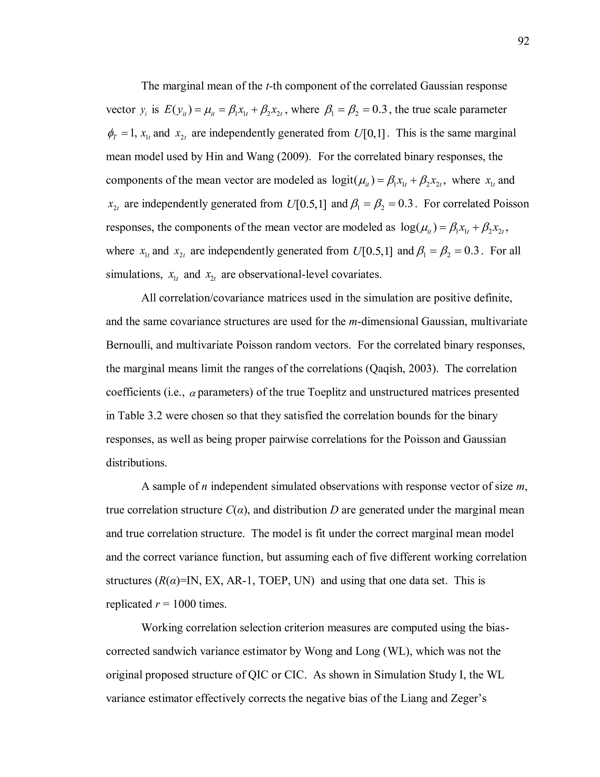92
The marginal mean of the t-th component of the correlated Gaussian response
vector iy is 1 1 2 2( )it it t tE y x x     , where 1 2 0.3   , the true scale parameter
1,T  1tx and 2tx are independently generated from [0,1]U . This is the same marginal
mean model used by Hin and Wang (2009). For the correlated binary responses, the
components of the mean vector are modeled as 1 1 2 2logit( ) ,it t tx x    where 1tx and
2tx are independently generated from [0.5,1]U and 1 2 0.3   . For correlated Poisson
responses, the components of the mean vector are modeled as 1 1 2 2log( ) ,it t tx x   
where 1tx and 2tx are independently generated from [0.5,1]U and 1 2 0.3   . For all
simulations, 1tx and 2tx are observational-level covariates.
All correlation/covariance matrices used in the simulation are positive definite,
and the same covariance structures are used for the m-dimensional Gaussian, multivariate
Bernoulli, and multivariate Poisson random vectors. For the correlated binary responses,
the marginal means limit the ranges of the correlations (Qaqish, 2003). The correlation
coefficients (i.e.,  parameters) of the true Toeplitz and unstructured matrices presented
in Table 3.2 were chosen so that they satisfied the correlation bounds for the binary
responses, as well as being proper pairwise correlations for the Poisson and Gaussian
distributions.
A sample of n independent simulated observations with response vector of size m,
true correlation structure C(α), and distribution D are generated under the marginal mean
and true correlation structure. The model is fit under the correct marginal mean model
and the correct variance function, but assuming each of five different working correlation
structures (R(α)=IN, EX, AR-1, TOEP, UN) and using that one data set. This is
replicated r = 1000 times.
Working correlation selection criterion measures are computed using the bias-
corrected sandwich variance estimator by Wong and Long (WL), which was not the
original proposed structure of QIC or CIC. As shown in Simulation Study I, the WL
variance estimator effectively corrects the negative bias of the Liang and Zeger’s
 