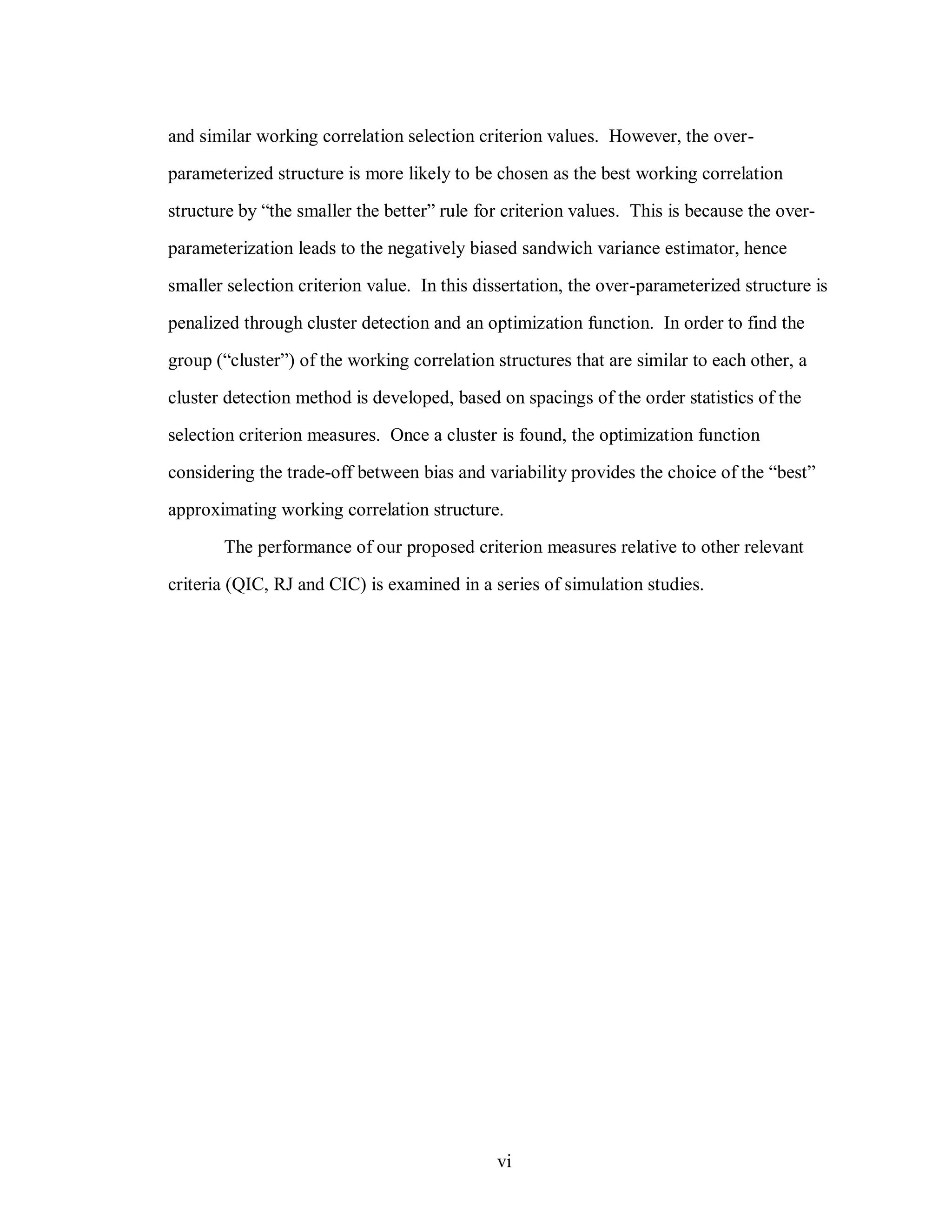 vi
and similar working correlation selection criterion values. However, the over-
parameterized structure is more likely to be chosen as the best working correlation
structure by “the smaller the better” rule for criterion values. This is because the over-
parameterization leads to the negatively biased sandwich variance estimator, hence
smaller selection criterion value. In this dissertation, the over-parameterized structure is
penalized through cluster detection and an optimization function. In order to find the
group (“cluster”) of the working correlation structures that are similar to each other, a
cluster detection method is developed, based on spacings of the order statistics of the
selection criterion measures. Once a cluster is found, the optimization function
considering the trade-off between bias and variability provides the choice of the “best”
approximating working correlation structure.
The performance of our proposed criterion measures relative to other relevant
criteria (QIC, RJ and CIC) is examined in a series of simulation studies.
 
