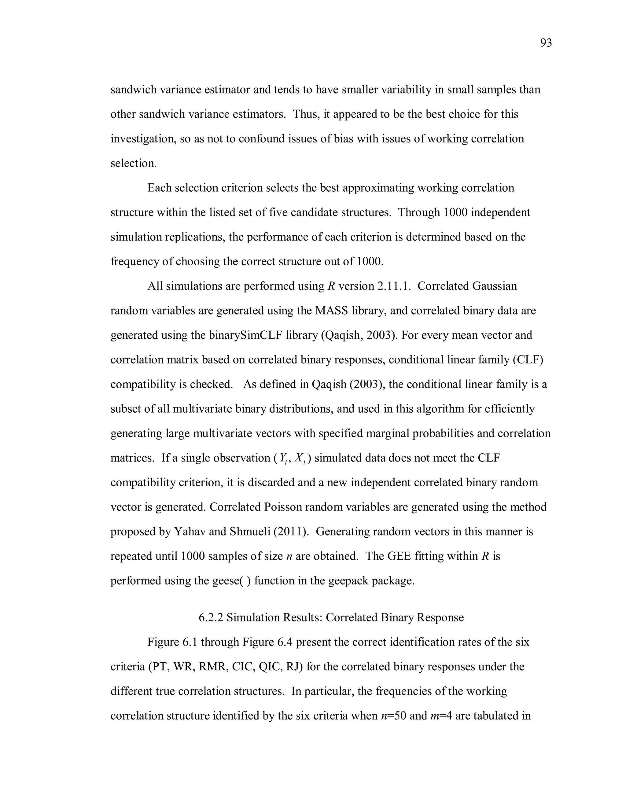93
sandwich variance estimator and tends to have smaller variability in small samples than
other sandwich variance estimators. Thus, it appeared to be the best choice for this
investigation, so as not to confound issues of bias with issues of working correlation
selection.
Each selection criterion selects the best approximating working correlation
structure within the listed set of five candidate structures. Through 1000 independent
simulation replications, the performance of each criterion is determined based on the
frequency of choosing the correct structure out of 1000.
All simulations are performed using R version 2.11.1. Correlated Gaussian
random variables are generated using the MASS library, and correlated binary data are
generated using the binarySimCLF library (Qaqish, 2003). For every mean vector and
correlation matrix based on correlated binary responses, conditional linear family (CLF)
compatibility is checked. As defined in Qaqish (2003), the conditional linear family is a
subset of all multivariate binary distributions, and used in this algorithm for efficiently
generating large multivariate vectors with specified marginal probabilities and correlation
matrices. If a single observation ( ,i iY X ) simulated data does not meet the CLF
compatibility criterion, it is discarded and a new independent correlated binary random
vector is generated. Correlated Poisson random variables are generated using the method
proposed by Yahav and Shmueli (2011). Generating random vectors in this manner is
repeated until 1000 samples of size n are obtained. The GEE fitting within R is
performed using the geese( ) function in the geepack package.
6.2.2 Simulation Results: Correlated Binary Response
Figure 6.1 through Figure 6.4 present the correct identification rates of the six
criteria (PT, WR, RMR, CIC, QIC, RJ) for the correlated binary responses under the
different true correlation structures. In particular, the frequencies of the working
correlation structure identified by the six criteria when n=50 and m=4 are tabulated in
 