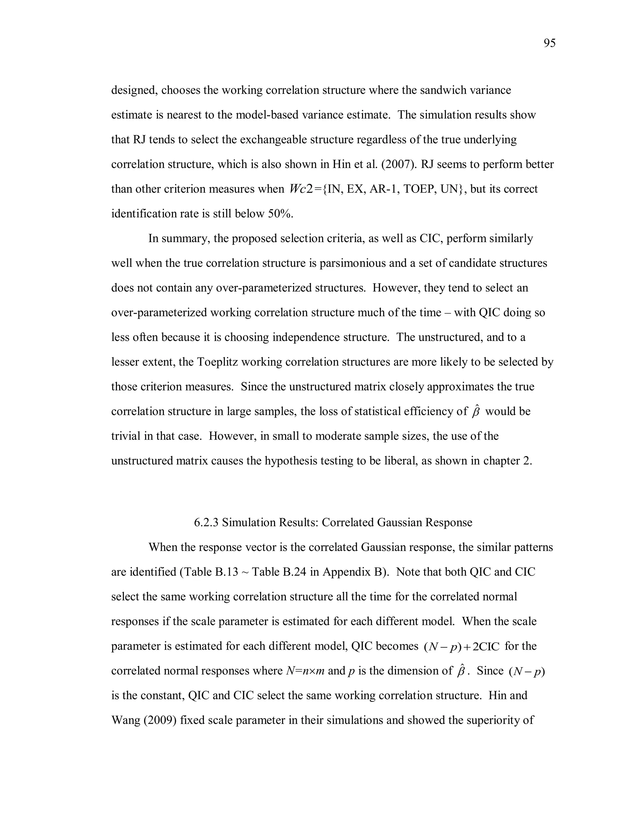95
designed, chooses the working correlation structure where the sandwich variance
estimate is nearest to the model-based variance estimate. The simulation results show
that RJ tends to select the exchangeable structure regardless of the true underlying
correlation structure, which is also shown in Hin et al. (2007). RJ seems to perform better
than other criterion measures when 2Wc ={IN, EX, AR-1, TOEP, UN}, but its correct
identification rate is still below 50%.
In summary, the proposed selection criteria, as well as CIC, perform similarly
well when the true correlation structure is parsimonious and a set of candidate structures
does not contain any over-parameterized structures. However, they tend to select an
over-parameterized working correlation structure much of the time – with QIC doing so
less often because it is choosing independence structure. The unstructured, and to a
lesser extent, the Toeplitz working correlation structures are more likely to be selected by
those criterion measures. Since the unstructured matrix closely approximates the true
correlation structure in large samples, the loss of statistical efficiency of ˆ would be
trivial in that case. However, in small to moderate sample sizes, the use of the
unstructured matrix causes the hypothesis testing to be liberal, as shown in chapter 2.
6.2.3 Simulation Results: Correlated Gaussian Response
When the response vector is the correlated Gaussian response, the similar patterns
are identified (Table B.13 ~ Table B.24 in Appendix B). Note that both QIC and CIC
select the same working correlation structure all the time for the correlated normal
responses if the scale parameter is estimated for each different model. When the scale
parameter is estimated for each different model, QIC becomes ( ) 2CICN p  for the
correlated normal responses where N=nm and p is the dimension of ˆ . Since ( )N p
is the constant, QIC and CIC select the same working correlation structure. Hin and
Wang (2009) fixed scale parameter in their simulations and showed the superiority of
 