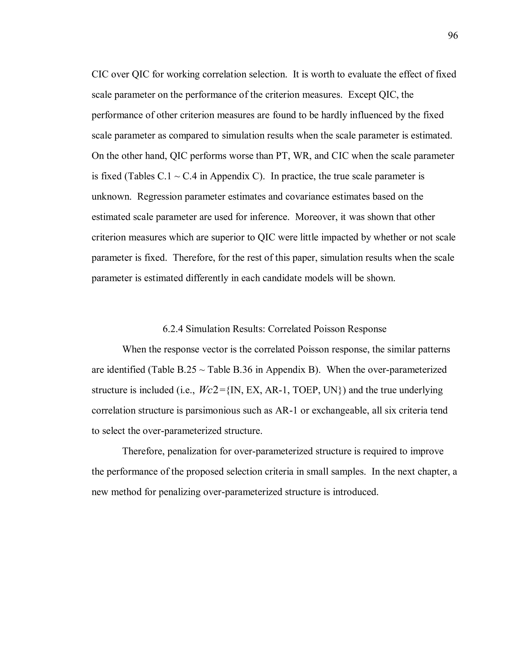 96
CIC over QIC for working correlation selection. It is worth to evaluate the effect of fixed
scale parameter on the performance of the criterion measures. Except QIC, the
performance of other criterion measures are found to be hardly influenced by the fixed
scale parameter as compared to simulation results when the scale parameter is estimated.
On the other hand, QIC performs worse than PT, WR, and CIC when the scale parameter
is fixed (Tables C.1 ~ C.4 in Appendix C). In practice, the true scale parameter is
unknown. Regression parameter estimates and covariance estimates based on the
estimated scale parameter are used for inference. Moreover, it was shown that other
criterion measures which are superior to QIC were little impacted by whether or not scale
parameter is fixed. Therefore, for the rest of this paper, simulation results when the scale
parameter is estimated differently in each candidate models will be shown.
6.2.4 Simulation Results: Correlated Poisson Response
When the response vector is the correlated Poisson response, the similar patterns
are identified (Table B.25 ~ Table B.36 in Appendix B). When the over-parameterized
structure is included (i.e., 2Wc ={IN, EX, AR-1, TOEP, UN}) and the true underlying
correlation structure is parsimonious such as AR-1 or exchangeable, all six criteria tend
to select the over-parameterized structure.
Therefore, penalization for over-parameterized structure is required to improve
the performance of the proposed selection criteria in small samples. In the next chapter, a
new method for penalizing over-parameterized structure is introduced.
 