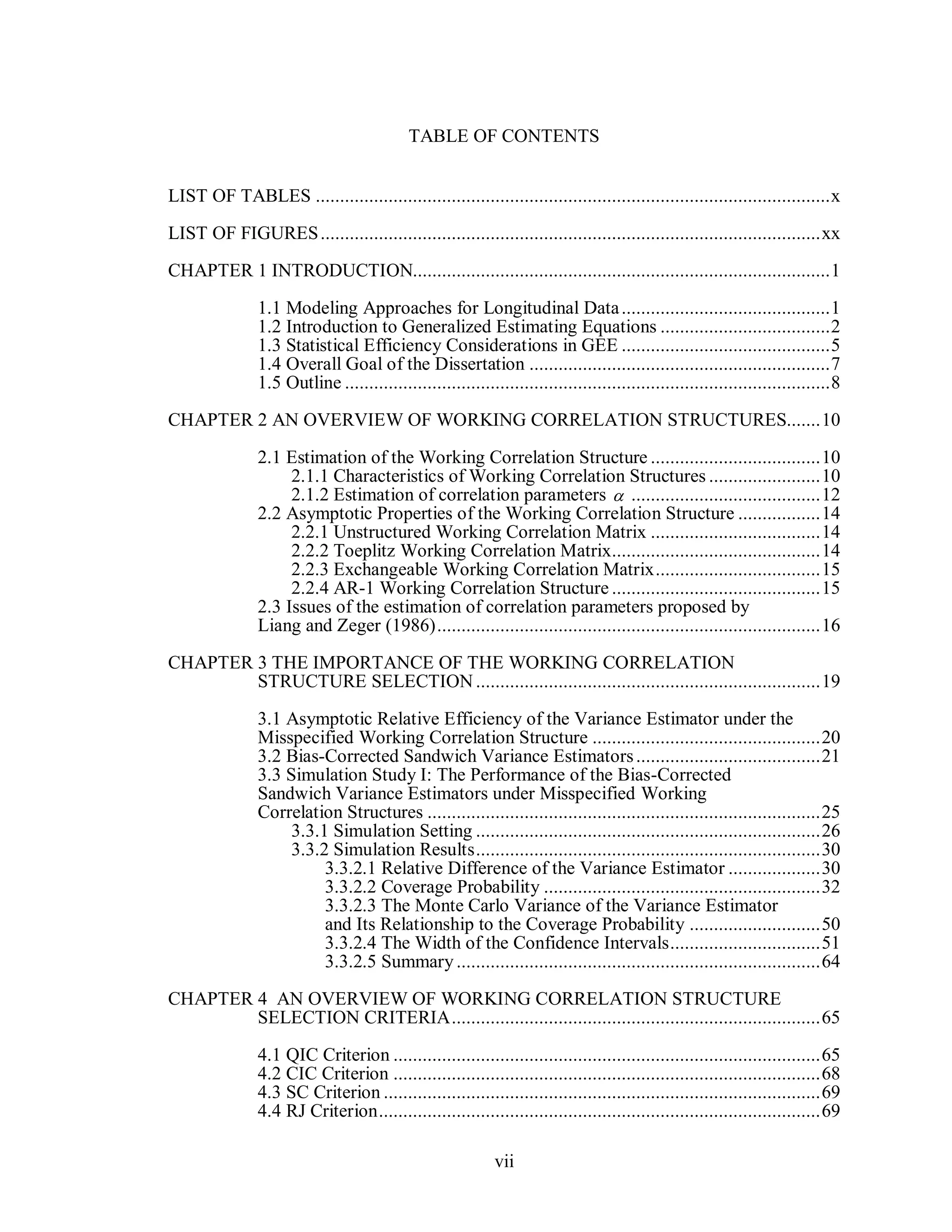 vii
TABLE OF CONTENTS
LIST OF TABLES ..........................................................................................................x
LIST OF FIGURES.......................................................................................................xx
CHAPTER 1 INTRODUCTION......................................................................................1
1.1 Modeling Approaches for Longitudinal Data...........................................1
1.2 Introduction to Generalized Estimating Equations ...................................2
1.3 Statistical Efficiency Considerations in GEE ...........................................5
1.4 Overall Goal of the Dissertation ..............................................................7
1.5 Outline ....................................................................................................8
CHAPTER 2 AN OVERVIEW OF WORKING CORRELATION STRUCTURES.......10
2.1 Estimation of the Working Correlation Structure ...................................10
2.1.1 Characteristics of Working Correlation Structures .......................10
2.1.2 Estimation of correlation parameters .......................................12
2.2 Asymptotic Properties of the Working Correlation Structure .................14
2.2.1 Unstructured Working Correlation Matrix ...................................14
2.2.2 Toeplitz Working Correlation Matrix...........................................14
2.2.3 Exchangeable Working Correlation Matrix..................................15
2.2.4 AR-1 Working Correlation Structure ...........................................15
2.3 Issues of the estimation of correlation parameters proposed by
Liang and Zeger (1986)...............................................................................16
CHAPTER 3 THE IMPORTANCE OF THE WORKING CORRELATION
STRUCTURE SELECTION.......................................................................19
3.1 Asymptotic Relative Efficiency of the Variance Estimator under the
Misspecified Working Correlation Structure ...............................................20
3.2 Bias-Corrected Sandwich Variance Estimators......................................21
3.3 Simulation Study I: The Performance of the Bias-Corrected
Sandwich Variance Estimators under Misspecified Working
Correlation Structures .................................................................................25
3.3.1 Simulation Setting .......................................................................26
3.3.2 Simulation Results.......................................................................30
3.3.2.1 Relative Difference of the Variance Estimator ...................30
3.3.2.2 Coverage Probability .........................................................32
3.3.2.3 The Monte Carlo Variance of the Variance Estimator
and Its Relationship to the Coverage Probability ...........................50
3.3.2.4 The Width of the Confidence Intervals...............................51
3.3.2.5 Summary...........................................................................64
CHAPTER 4 AN OVERVIEW OF WORKING CORRELATION STRUCTURE
SELECTION CRITERIA............................................................................65
4.1 QIC Criterion ........................................................................................65
4.2 CIC Criterion ........................................................................................68
4.3 SC Criterion ..........................................................................................69
4.4 RJ Criterion...........................................................................................69

 