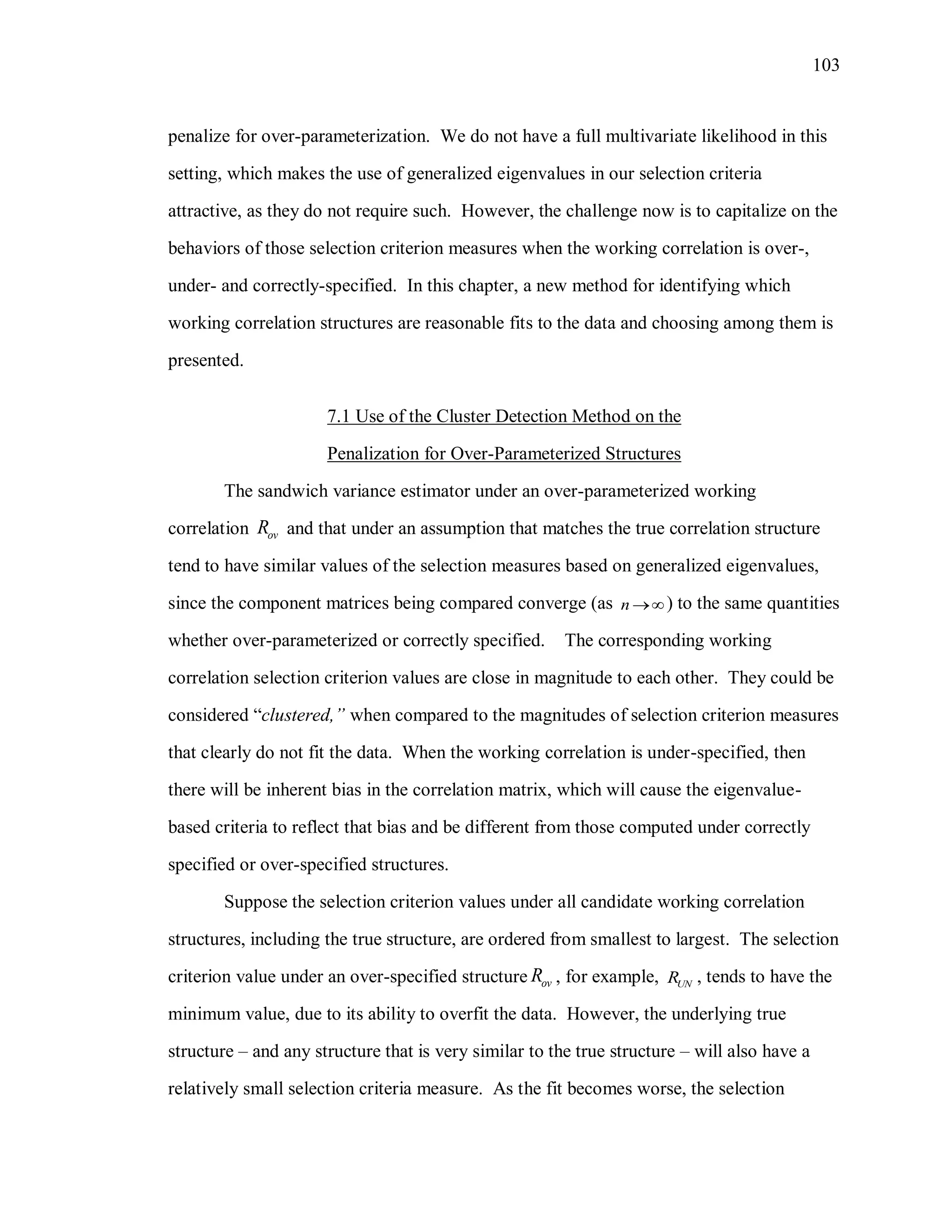 103
penalize for over-parameterization. We do not have a full multivariate likelihood in this
setting, which makes the use of generalized eigenvalues in our selection criteria
attractive, as they do not require such. However, the challenge now is to capitalize on the
behaviors of those selection criterion measures when the working correlation is over-,
under- and correctly-specified. In this chapter, a new method for identifying which
working correlation structures are reasonable fits to the data and choosing among them is
presented.
7.1 Use of the Cluster Detection Method on the
Penalization for Over-Parameterized Structures
The sandwich variance estimator under an over-parameterized working
correlation ovR and that under an assumption that matches the true correlation structure
tend to have similar values of the selection measures based on generalized eigenvalues,
since the component matrices being compared converge (as n ) to the same quantities
whether over-parameterized or correctly specified. The corresponding working
correlation selection criterion values are close in magnitude to each other. They could be
considered “clustered,” when compared to the magnitudes of selection criterion measures
that clearly do not fit the data. When the working correlation is under-specified, then
there will be inherent bias in the correlation matrix, which will cause the eigenvalue-
based criteria to reflect that bias and be different from those computed under correctly
specified or over-specified structures.
Suppose the selection criterion values under all candidate working correlation
structures, including the true structure, are ordered from smallest to largest. The selection
criterion value under an over-specified structure ovR , for example, UNR , tends to have the
minimum value, due to its ability to overfit the data. However, the underlying true
structure – and any structure that is very similar to the true structure – will also have a
relatively small selection criteria measure. As the fit becomes worse, the selection
 