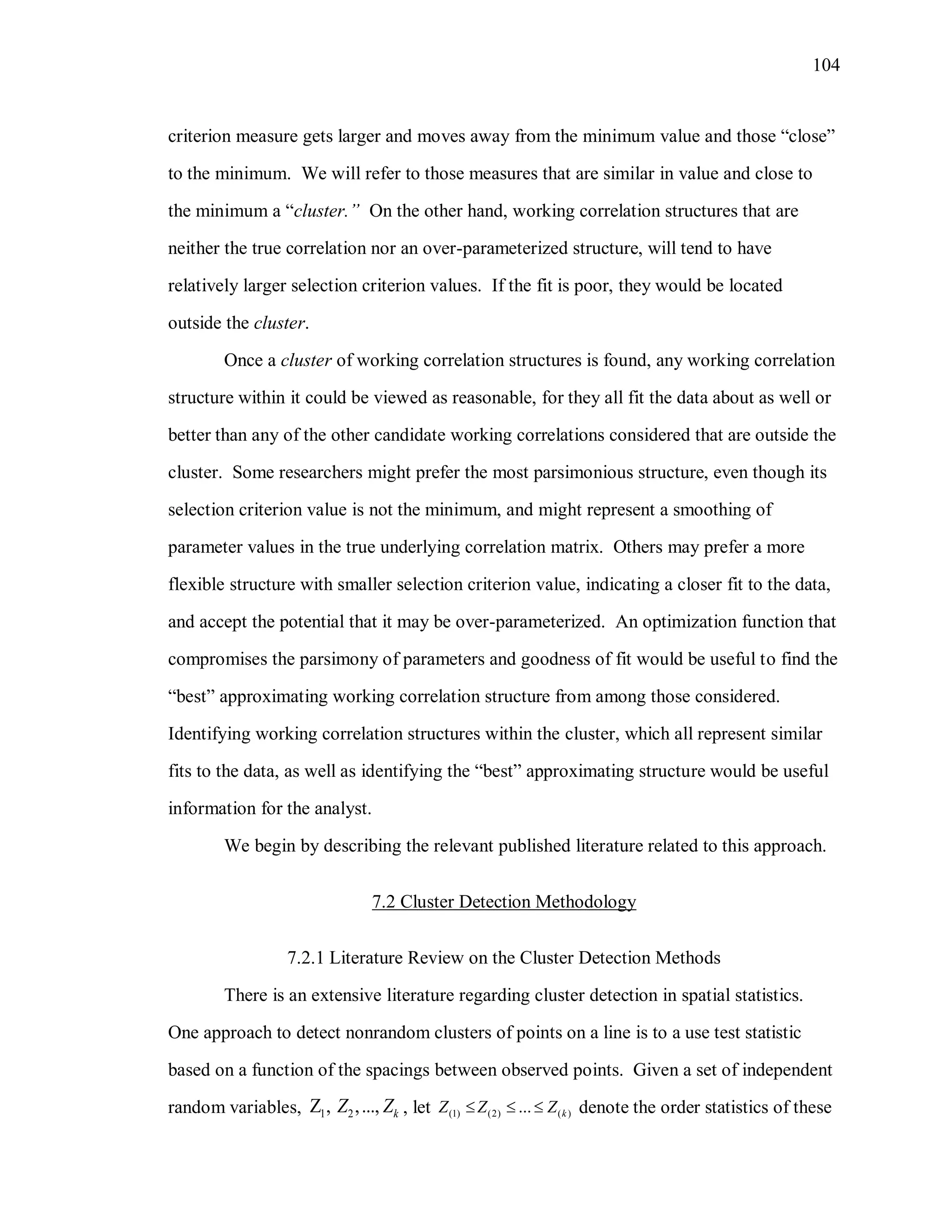 104
criterion measure gets larger and moves away from the minimum value and those “close”
to the minimum. We will refer to those measures that are similar in value and close to
the minimum a “cluster.” On the other hand, working correlation structures that are
neither the true correlation nor an over-parameterized structure, will tend to have
relatively larger selection criterion values. If the fit is poor, they would be located
outside the cluster.
Once a cluster of working correlation structures is found, any working correlation
structure within it could be viewed as reasonable, for they all fit the data about as well or
better than any of the other candidate working correlations considered that are outside the
cluster. Some researchers might prefer the most parsimonious structure, even though its
selection criterion value is not the minimum, and might represent a smoothing of
parameter values in the true underlying correlation matrix. Others may prefer a more
flexible structure with smaller selection criterion value, indicating a closer fit to the data,
and accept the potential that it may be over-parameterized. An optimization function that
compromises the parsimony of parameters and goodness of fit would be useful to find the
“best” approximating working correlation structure from among those considered.
Identifying working correlation structures within the cluster, which all represent similar
fits to the data, as well as identifying the “best” approximating structure would be useful
information for the analyst.
We begin by describing the relevant published literature related to this approach.
7.2 Cluster Detection Methodology
7.2.1 Literature Review on the Cluster Detection Methods
There is an extensive literature regarding cluster detection in spatial statistics.
One approach to detect nonrandom clusters of points on a line is to a use test statistic
based on a function of the spacings between observed points. Given a set of independent
random variables, 1 2, ,..., kZ Z , let (1) (2) ( )... kZ Z Z   denote the order statistics of these
 