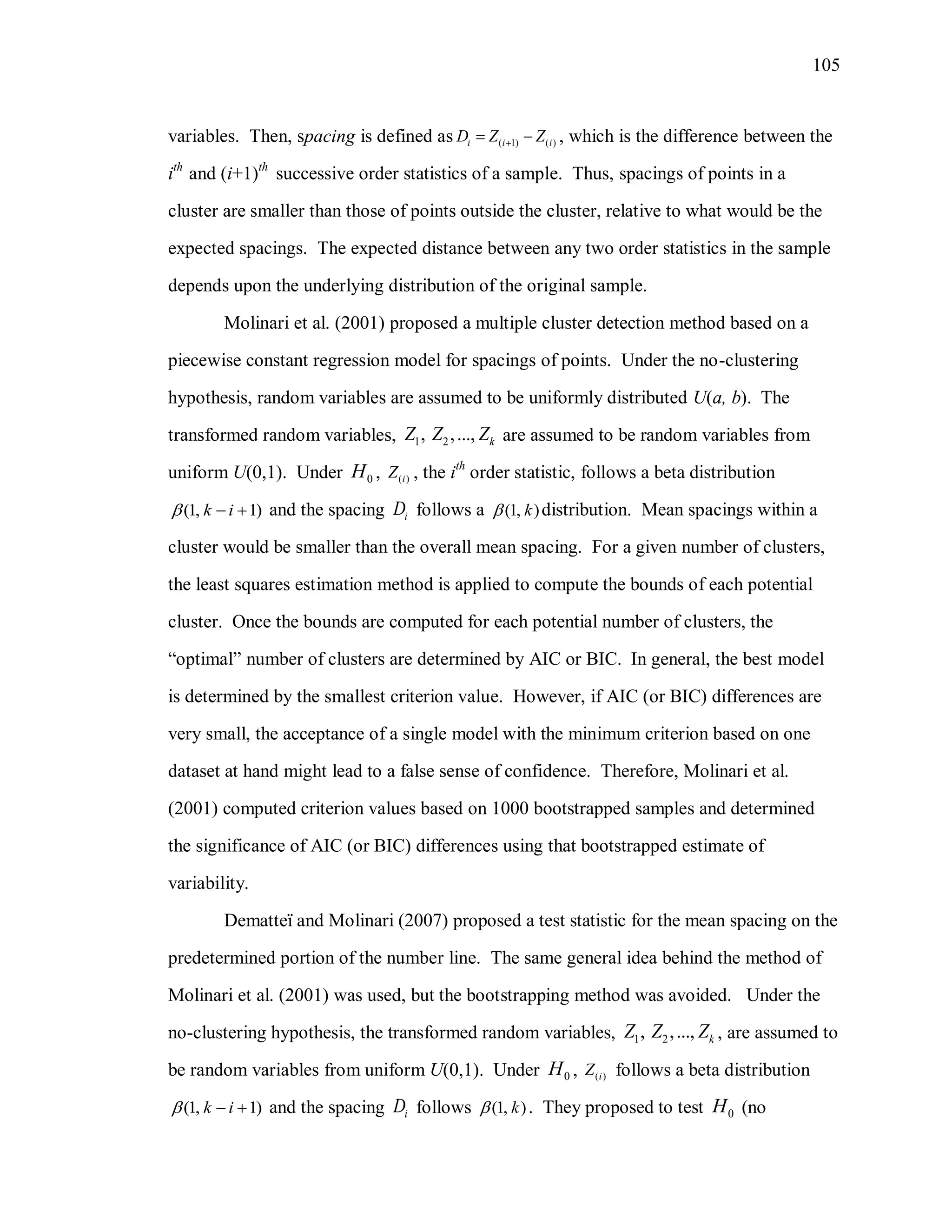 105
variables. Then, spacing is defined as ( 1) ( )i i iD Z Z  , which is the difference between the
ith
and (i+1)th
successive order statistics of a sample. Thus, spacings of points in a
cluster are smaller than those of points outside the cluster, relative to what would be the
expected spacings. The expected distance between any two order statistics in the sample
depends upon the underlying distribution of the original sample.
Molinari et al. (2001) proposed a multiple cluster detection method based on a
piecewise constant regression model for spacings of points. Under the no-clustering
hypothesis, random variables are assumed to be uniformly distributed U(a, b). The
transformed random variables, 1 2, ,..., kZ Z Z are assumed to be random variables from
uniform U(0,1). Under 0H , ( )iZ , the ith
order statistic, follows a beta distribution
(1, 1)k i   and the spacing iD follows a (1, )k distribution. Mean spacings within a
cluster would be smaller than the overall mean spacing. For a given number of clusters,
the least squares estimation method is applied to compute the bounds of each potential
cluster. Once the bounds are computed for each potential number of clusters, the
“optimal” number of clusters are determined by AIC or BIC. In general, the best model
is determined by the smallest criterion value. However, if AIC (or BIC) differences are
very small, the acceptance of a single model with the minimum criterion based on one
dataset at hand might lead to a false sense of confidence. Therefore, Molinari et al.
(2001) computed criterion values based on 1000 bootstrapped samples and determined
the significance of AIC (or BIC) differences using that bootstrapped estimate of
variability.
Dematteï and Molinari (2007) proposed a test statistic for the mean spacing on the
predetermined portion of the number line. The same general idea behind the method of
Molinari et al. (2001) was used, but the bootstrapping method was avoided. Under the
no-clustering hypothesis, the transformed random variables, 1 2, ,..., kZ Z Z , are assumed to
be random variables from uniform U(0,1). Under 0H , ( )iZ follows a beta distribution
(1, 1)k i   and the spacing iD follows (1, )k . They proposed to test 0H (no
 