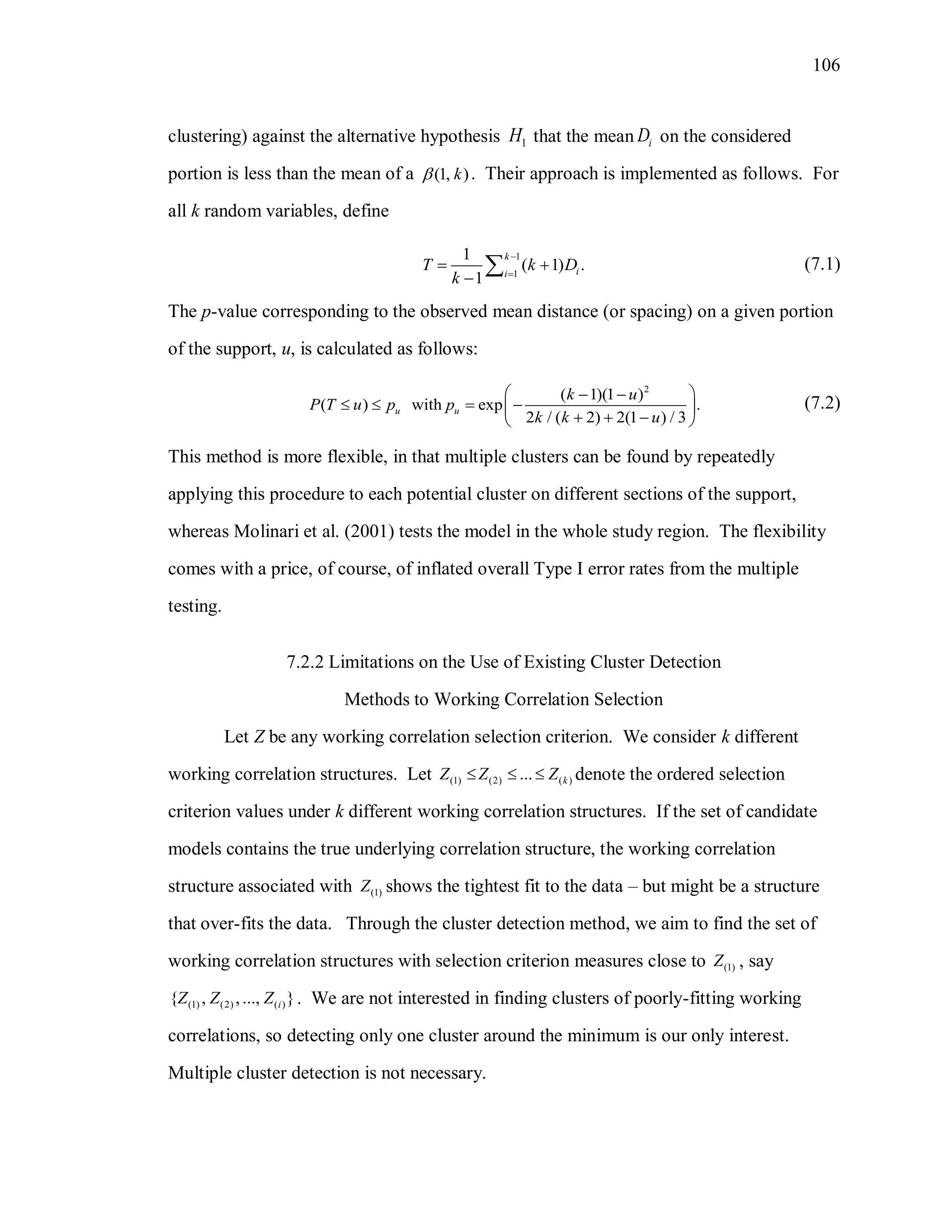 106
clustering) against the alternative hypothesis 1H that the mean iD on the considered
portion is less than the mean of a (1, )k . Their approach is implemented as follows. For
all k random variables, define
1
1
1
( 1) .
1
k
ii
T k D
k


 

 (7.1)
The p-value corresponding to the observed mean distance (or spacing) on a given portion
of the support, u, is calculated as follows:
2
( 1)(1 )
( ) with exp .
2 / ( 2) 2(1 ) / 3
u u
k u
P T u p p
k k u
  
    
   
(7.2)
This method is more flexible, in that multiple clusters can be found by repeatedly
applying this procedure to each potential cluster on different sections of the support,
whereas Molinari et al. (2001) tests the model in the whole study region. The flexibility
comes with a price, of course, of inflated overall Type I error rates from the multiple
testing.
7.2.2 Limitations on the Use of Existing Cluster Detection
Methods to Working Correlation Selection
Let Z be any working correlation selection criterion. We consider k different
working correlation structures. Let (1) (2) ( )... kZ Z Z   denote the ordered selection
criterion values under k different working correlation structures. If the set of candidate
models contains the true underlying correlation structure, the working correlation
structure associated with (1)Z shows the tightest fit to the data – but might be a structure
that over-fits the data. Through the cluster detection method, we aim to find the set of
working correlation structures with selection criterion measures close to (1)Z , say
(1) (2) ( ){ , ,..., }iZ Z Z . We are not interested in finding clusters of poorly-fitting working
correlations, so detecting only one cluster around the minimum is our only interest.
Multiple cluster detection is not necessary.
 