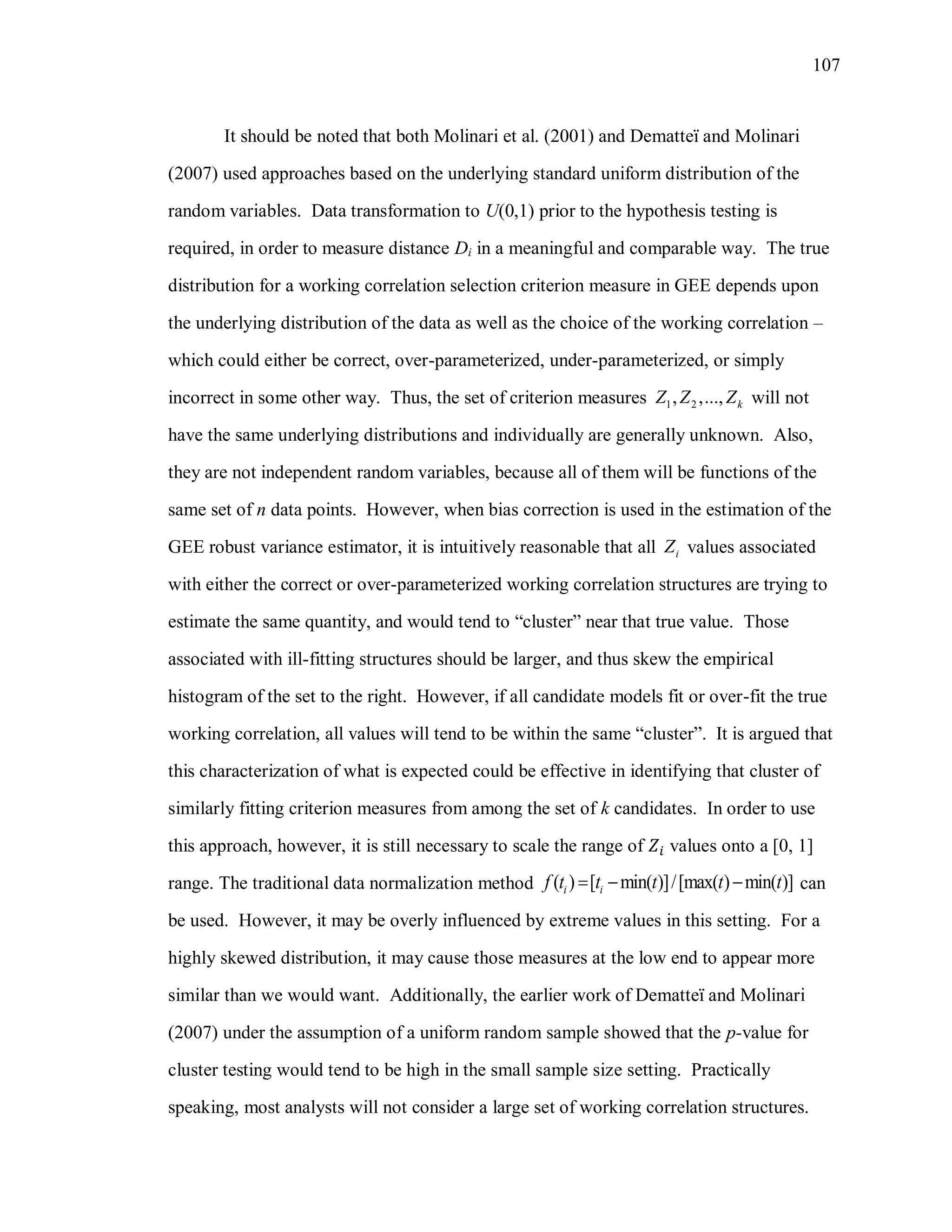 107
It should be noted that both Molinari et al. (2001) and Dematteï and Molinari
(2007) used approaches based on the underlying standard uniform distribution of the
random variables. Data transformation to U(0,1) prior to the hypothesis testing is
required, in order to measure distance Di in a meaningful and comparable way. The true
distribution for a working correlation selection criterion measure in GEE depends upon
the underlying distribution of the data as well as the choice of the working correlation –
which could either be correct, over-parameterized, under-parameterized, or simply
incorrect in some other way. Thus, the set of criterion measures 1 2, ,..., kZ Z Z will not
have the same underlying distributions and individually are generally unknown. Also,
they are not independent random variables, because all of them will be functions of the
same set of n data points. However, when bias correction is used in the estimation of the
GEE robust variance estimator, it is intuitively reasonable that all iZ values associated
with either the correct or over-parameterized working correlation structures are trying to
estimate the same quantity, and would tend to “cluster” near that true value. Those
associated with ill-fitting structures should be larger, and thus skew the empirical
histogram of the set to the right. However, if all candidate models fit or over-fit the true
working correlation, all values will tend to be within the same “cluster”. It is argued that
this characterization of what is expected could be effective in identifying that cluster of
similarly fitting criterion measures from among the set of k candidates. In order to use
this approach, however, it is still necessary to scale the range of values onto a [0, 1]
range. The traditional data normalization method ( ) [ min( )]/[max( ) min( )]i if t t t t t   can
be used. However, it may be overly influenced by extreme values in this setting. For a
highly skewed distribution, it may cause those measures at the low end to appear more
similar than we would want. Additionally, the earlier work of Dematteï and Molinari
(2007) under the assumption of a uniform random sample showed that the p-value for
cluster testing would tend to be high in the small sample size setting. Practically
speaking, most analysts will not consider a large set of working correlation structures.
 