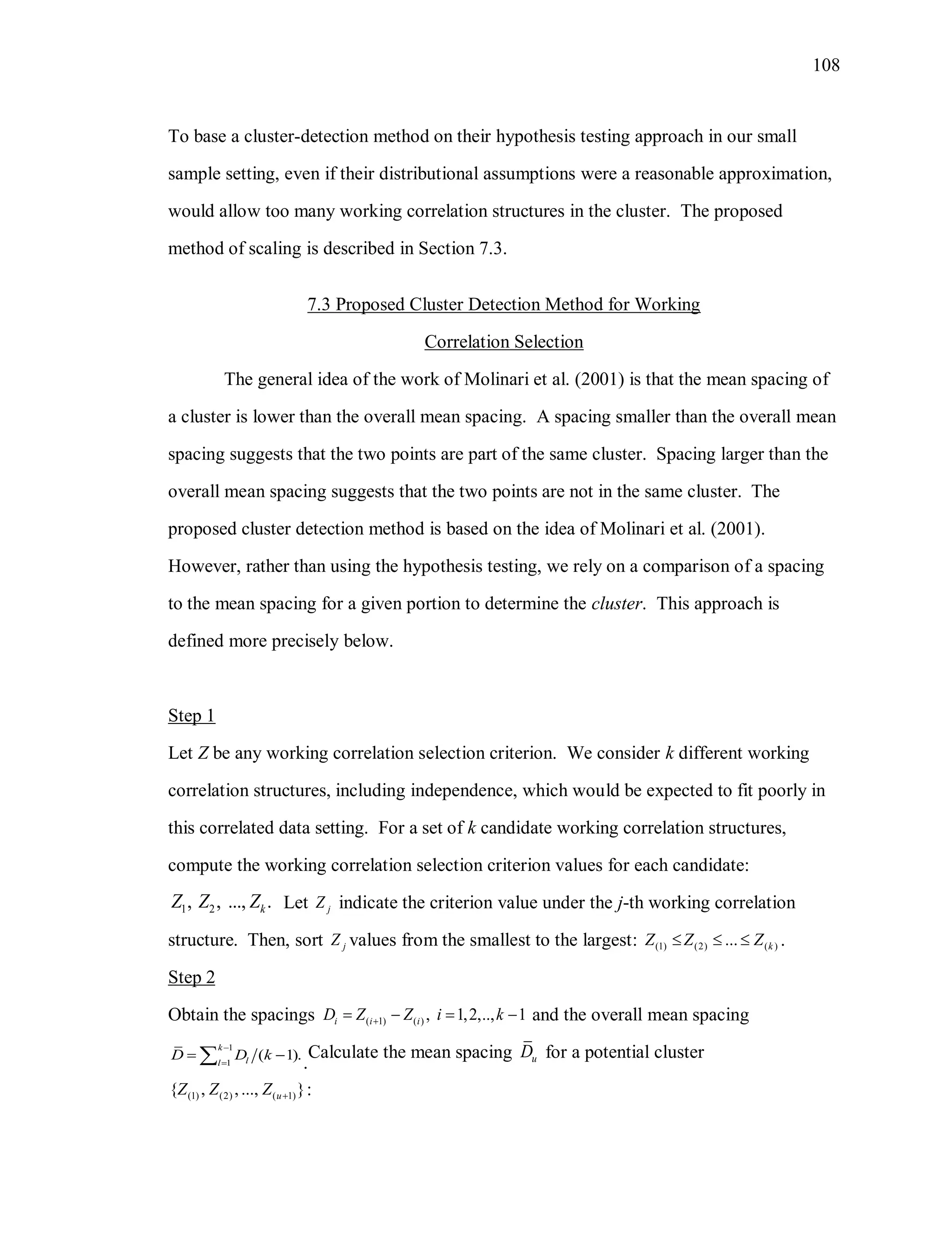 108
To base a cluster-detection method on their hypothesis testing approach in our small
sample setting, even if their distributional assumptions were a reasonable approximation,
would allow too many working correlation structures in the cluster. The proposed
method of scaling is described in Section 7.3.
7.3 Proposed Cluster Detection Method for Working
Correlation Selection
The general idea of the work of Molinari et al. (2001) is that the mean spacing of
a cluster is lower than the overall mean spacing. A spacing smaller than the overall mean
spacing suggests that the two points are part of the same cluster. Spacing larger than the
overall mean spacing suggests that the two points are not in the same cluster. The
proposed cluster detection method is based on the idea of Molinari et al. (2001).
However, rather than using the hypothesis testing, we rely on a comparison of a spacing
to the mean spacing for a given portion to determine the cluster. This approach is
defined more precisely below.
Step 1
Let Z be any working correlation selection criterion. We consider k different working
correlation structures, including independence, which would be expected to fit poorly in
this correlated data setting. For a set of k candidate working correlation structures,
compute the working correlation selection criterion values for each candidate:
1 2, , ..., .kZ Z Z Let jZ indicate the criterion value under the j-th working correlation
structure. Then, sort jZ values from the smallest to the largest: (1) (2) ( )... kZ Z Z   .
Step 2
Obtain the spacings ( 1) ( ) , 1,2,.., 1i i iD Z Z i k    and the overall mean spacing
1
1
( 1).
k
ll
D D k


  .
Calculate the mean spacing uD for a potential cluster
(1) (2) ( 1){ , ,..., }uZ Z Z  :
 