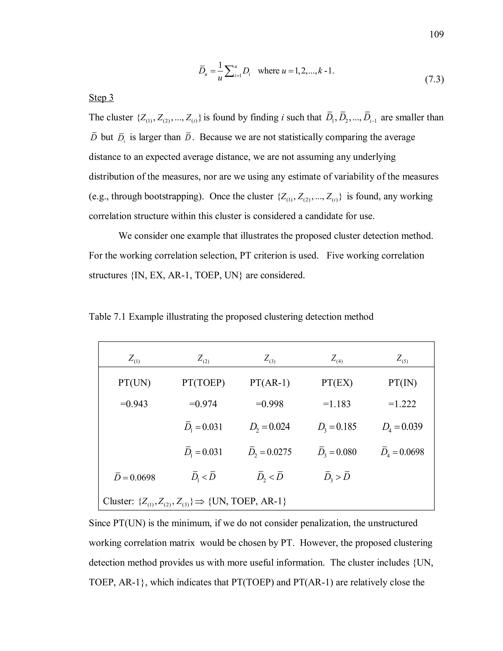 109
1
1
where 1,2,..., -1.
u
u ii
D D u k
u 
 
(7.3)
Step 3
The cluster (1) (2) ( ){ , ,..., }iZ Z Z is found by finding i such that 1 2 1, ,..., iD D D are smaller than
D but iD is larger than D. Because we are not statistically comparing the average
distance to an expected average distance, we are not assuming any underlying
distribution of the measures, nor are we using any estimate of variability of the measures
(e.g., through bootstrapping). Once the cluster (1) (2) ( ){ , ,..., }iZ Z Z is found, any working
correlation structure within this cluster is considered a candidate for use.
We consider one example that illustrates the proposed cluster detection method.
For the working correlation selection, PT criterion is used. Five working correlation
structures {IN, EX, AR-1, TOEP, UN} are considered.
Table 7.1 Example illustrating the proposed clustering detection method
(1)Z (2)Z (3)Z (4)Z (5)Z
PT(UN)
=0.943
PT(TOEP)
=0.974
PT(AR-1)
=0.998
PT(EX)
=1.183
PT(IN)
=1.222
1 0.031D  2 0.024D  3 0.185D  4 0.039D 
1 0.031D  2 0.0275D  3 0.080D  4 0.0698D 
0.0698D  1D D 2D D 3D D
Cluster: (1) (2) (3){ , , }Z Z Z  {UN, TOEP, AR-1}
Since PT(UN) is the minimum, if we do not consider penalization, the unstructured
working correlation matrix would be chosen by PT. However, the proposed clustering
detection method provides us with more useful information. The cluster includes {UN,
TOEP, AR-1}, which indicates that PT(TOEP) and PT(AR-1) are relatively close the
 