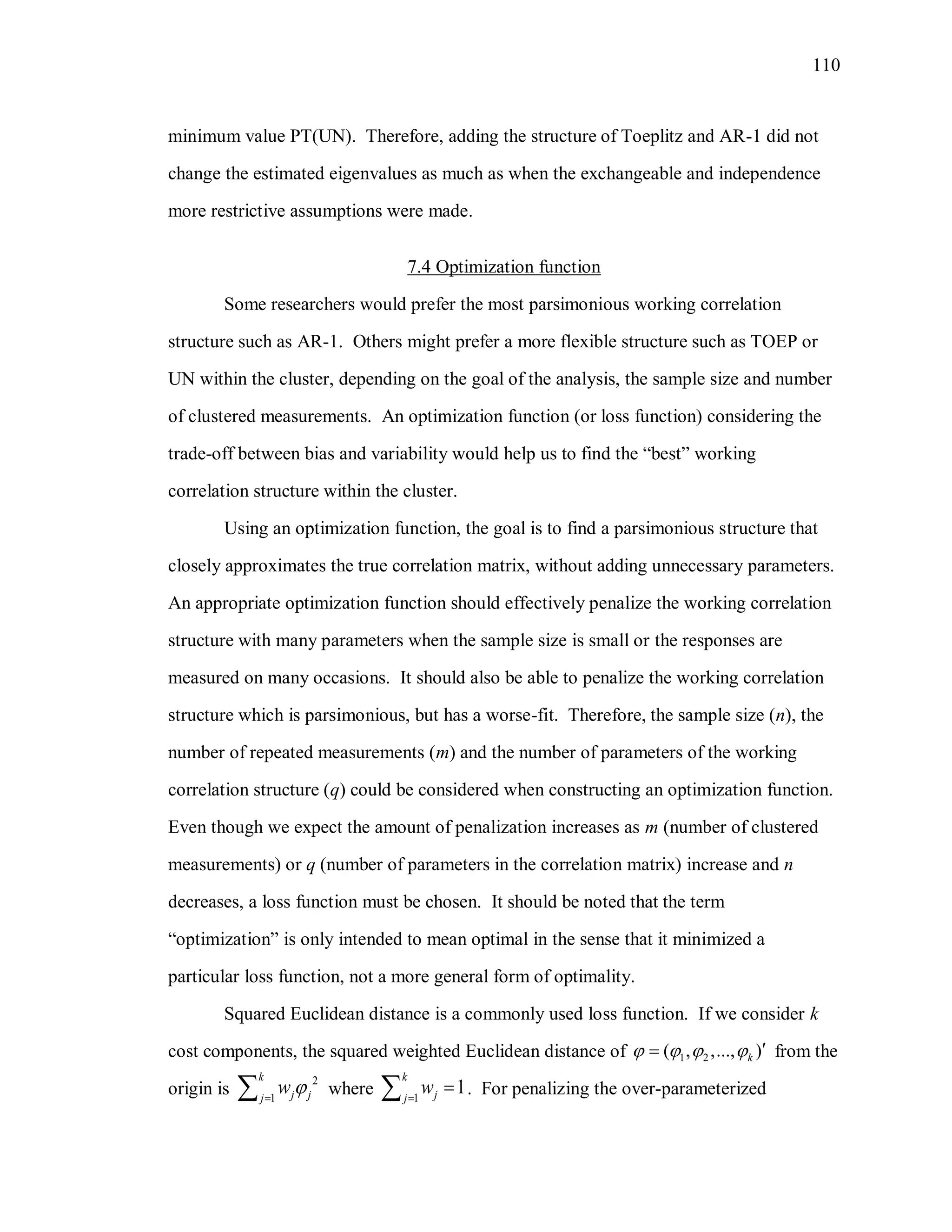 110
minimum value PT(UN). Therefore, adding the structure of Toeplitz and AR-1 did not
change the estimated eigenvalues as much as when the exchangeable and independence
more restrictive assumptions were made.
7.4 Optimization function
Some researchers would prefer the most parsimonious working correlation
structure such as AR-1. Others might prefer a more flexible structure such as TOEP or
UN within the cluster, depending on the goal of the analysis, the sample size and number
of clustered measurements. An optimization function (or loss function) considering the
trade-off between bias and variability would help us to find the “best” working
correlation structure within the cluster.
Using an optimization function, the goal is to find a parsimonious structure that
closely approximates the true correlation matrix, without adding unnecessary parameters.
An appropriate optimization function should effectively penalize the working correlation
structure with many parameters when the sample size is small or the responses are
measured on many occasions. It should also be able to penalize the working correlation
structure which is parsimonious, but has a worse-fit. Therefore, the sample size (n), the
number of repeated measurements (m) and the number of parameters of the working
correlation structure (q) could be considered when constructing an optimization function.
Even though we expect the amount of penalization increases as m (number of clustered
measurements) or q (number of parameters in the correlation matrix) increase and n
decreases, a loss function must be chosen. It should be noted that the term
“optimization” is only intended to mean optimal in the sense that it minimized a
particular loss function, not a more general form of optimality.
Squared Euclidean distance is a commonly used loss function. If we consider k
cost components, the squared weighted Euclidean distance of 1 2( , ,..., )k     from the
origin is
2
1
k
j jj
w  where 1
1
k
jj
w
 . For penalizing the over-parameterized
 