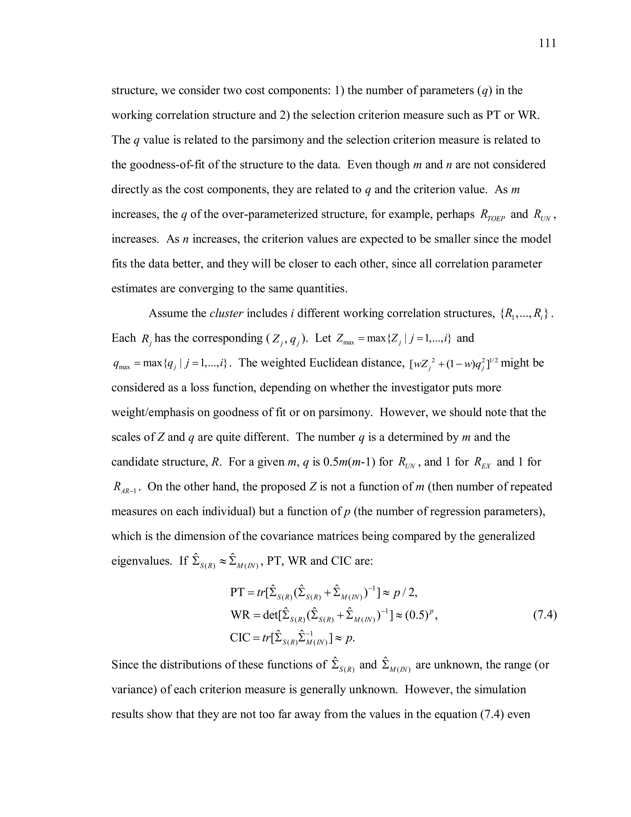 111
structure, we consider two cost components: 1) the number of parameters (q) in the
working correlation structure and 2) the selection criterion measure such as PT or WR.
The q value is related to the parsimony and the selection criterion measure is related to
the goodness-of-fit of the structure to the data. Even though m and n are not considered
directly as the cost components, they are related to q and the criterion value. As m
increases, the q of the over-parameterized structure, for example, perhaps TOEPR and UNR ,
increases. As n increases, the criterion values are expected to be smaller since the model
fits the data better, and they will be closer to each other, since all correlation parameter
estimates are converging to the same quantities.
Assume the cluster includes i different working correlation structures, 1{ ,..., }iR R .
Each jR has the corresponding ( ,j jZ q ). Let max max{ | 1,..., }jZ Z j i  and
max max{ | 1,..., }jq q j i  . The weighted Euclidean distance, 2 2 1/2
[ (1 ) ]j jwZ w q  might be
considered as a loss function, depending on whether the investigator puts more
weight/emphasis on goodness of fit or on parsimony. However, we should note that the
scales of Z and q are quite different. The number q is a determined by m and the
candidate structure, R. For a given m, q is 0.5m(m-1) for UNR , and 1 for EXR and 1 for
1ARR  . On the other hand, the proposed Z is not a function of m (then number of repeated
measures on each individual) but a function of p (the number of regression parameters),
which is the dimension of the covariance matrices being compared by the generalized
eigenvalues. If ( ) ( )
ˆ ˆ
S R M IN   , PT, WR and CIC are:
1
( ) ( ) ( )
1
( ) ( ) ( )
1
( ) ( )
ˆ ˆ ˆPT [ ( ) ] / 2,
ˆ ˆ ˆWR det[ ( ) ] (0.5) ,
ˆ ˆCIC [ ] .
S R S R M IN
p
S R S R M IN
S R M IN
tr p
tr p



     
     
   
(7.4)
Since the distributions of these functions of ( )
ˆ
S R and ( )
ˆ
M IN are unknown, the range (or
variance) of each criterion measure is generally unknown. However, the simulation
results show that they are not too far away from the values in the equation (7.4) even
 