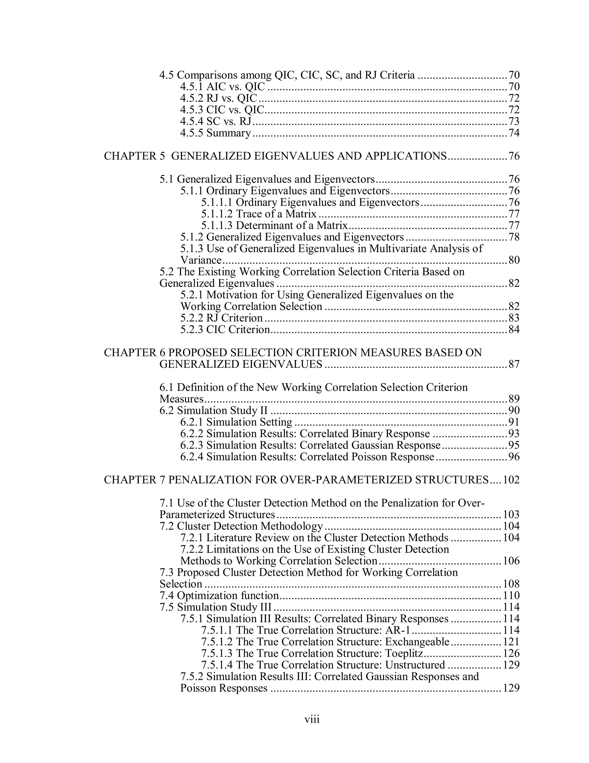 viii
4.5 Comparisons among QIC, CIC, SC, and RJ Criteria ..............................70
4.5.1 AIC vs. QIC ................................................................................70
4.5.2 RJ vs. QIC...................................................................................72
4.5.3 CIC vs. QIC.................................................................................72
4.5.4 SC vs. RJ.....................................................................................73
4.5.5 Summary.....................................................................................74
CHAPTER 5 GENERALIZED EIGENVALUES AND APPLICATIONS....................76
5.1 Generalized Eigenvalues and Eigenvectors............................................76
5.1.1 Ordinary Eigenvalues and Eigenvectors.......................................76
5.1.1.1 Ordinary Eigenvalues and Eigenvectors.............................76
5.1.1.2 Trace of a Matrix...............................................................77
5.1.1.3 Determinant of a Matrix.....................................................77
5.1.2 Generalized Eigenvalues and Eigenvectors..................................78
5.1.3 Use of Generalized Eigenvalues in Multivariate Analysis of
Variance...............................................................................................80
5.2 The Existing Working Correlation Selection Criteria Based on
Generalized Eigenvalues .............................................................................82
5.2.1 Motivation for Using Generalized Eigenvalues on the
Working Correlation Selection .............................................................82
5.2.2 RJ Criterion.................................................................................83
5.2.3 CIC Criterion...............................................................................84
CHAPTER 6 PROPOSED SELECTION CRITERION MEASURES BASED ON
GENERALIZED EIGENVALUES .............................................................87
6.1 Definition of the New Working Correlation Selection Criterion
Measures.....................................................................................................89
6.2 Simulation Study II ...............................................................................90
6.2.1 Simulation Setting .......................................................................91
6.2.2 Simulation Results: Correlated Binary Response .........................93
6.2.3 Simulation Results: Correlated Gaussian Response......................95
6.2.4 Simulation Results: Correlated Poisson Response........................96
CHAPTER 7 PENALIZATION FOR OVER-PARAMETERIZED STRUCTURES....102
7.1 Use of the Cluster Detection Method on the Penalization for Over-
Parameterized Structures...........................................................................103
7.2 Cluster Detection Methodology...........................................................104
7.2.1 Literature Review on the Cluster Detection Methods .................104
7.2.2 Limitations on the Use of Existing Cluster Detection
Methods to Working Correlation Selection.........................................106
7.3 Proposed Cluster Detection Method for Working Correlation
Selection ...................................................................................................108
7.4 Optimization function..........................................................................110
7.5 Simulation Study III............................................................................114
7.5.1 Simulation III Results: Correlated Binary Responses .................114
7.5.1.1 The True Correlation Structure: AR-1..............................114
7.5.1.2 The True Correlation Structure: Exchangeable.................121
7.5.1.3 The True Correlation Structure: Toeplitz..........................126
7.5.1.4 The True Correlation Structure: Unstructured ..................129
7.5.2 Simulation Results III: Correlated Gaussian Responses and
Poisson Responses .............................................................................129
 