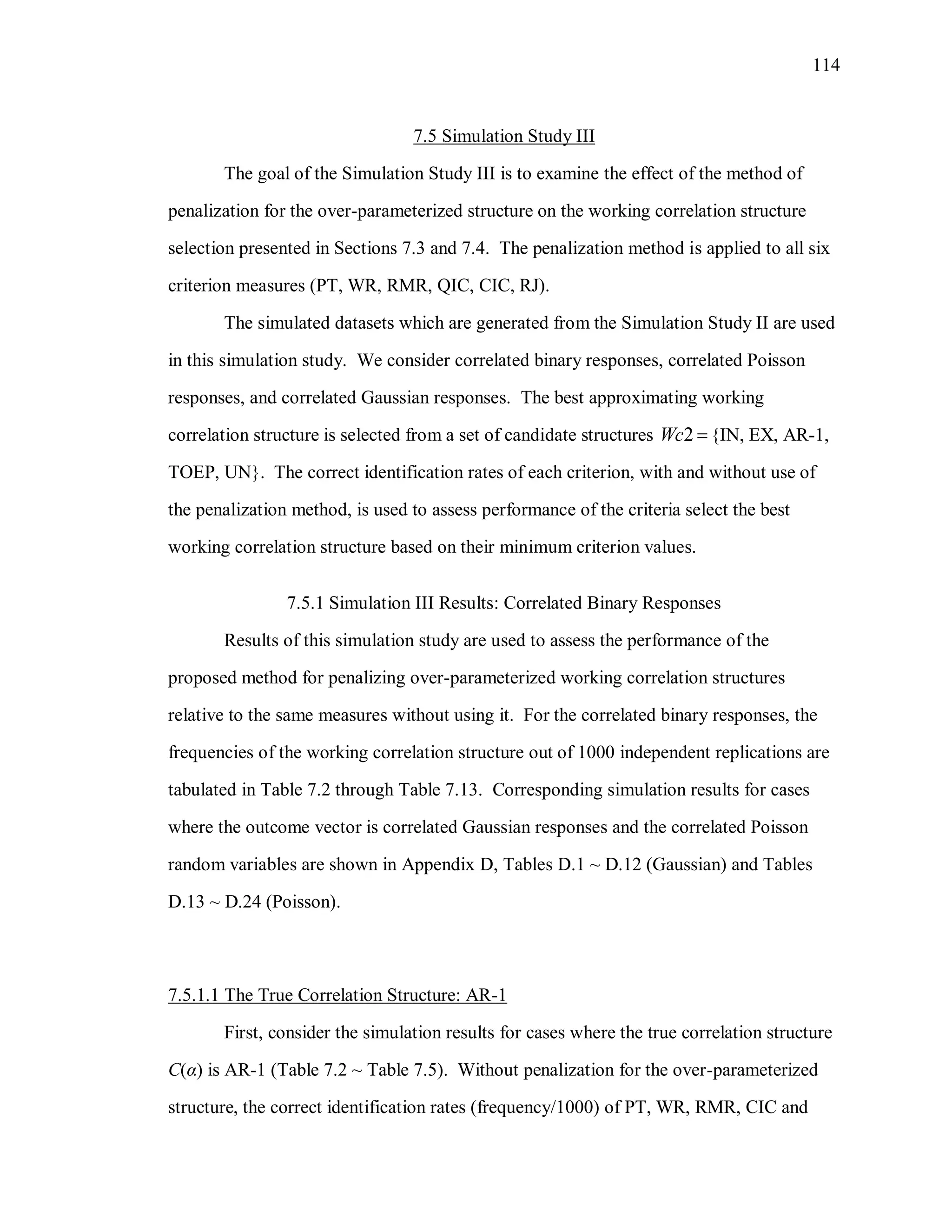 114
7.5 Simulation Study III
The goal of the Simulation Study III is to examine the effect of the method of
penalization for the over-parameterized structure on the working correlation structure
selection presented in Sections 7.3 and 7.4. The penalization method is applied to all six
criterion measures (PT, WR, RMR, QIC, CIC, RJ).
The simulated datasets which are generated from the Simulation Study II are used
in this simulation study. We consider correlated binary responses, correlated Poisson
responses, and correlated Gaussian responses. The best approximating working
correlation structure is selected from a set of candidate structures 2Wc  {IN, EX, AR-1,
TOEP, UN}. The correct identification rates of each criterion, with and without use of
the penalization method, is used to assess performance of the criteria select the best
working correlation structure based on their minimum criterion values.
7.5.1 Simulation III Results: Correlated Binary Responses
Results of this simulation study are used to assess the performance of the
proposed method for penalizing over-parameterized working correlation structures
relative to the same measures without using it. For the correlated binary responses, the
frequencies of the working correlation structure out of 1000 independent replications are
tabulated in Table 7.2 through Table 7.13. Corresponding simulation results for cases
where the outcome vector is correlated Gaussian responses and the correlated Poisson
random variables are shown in Appendix D, Tables D.1 ~ D.12 (Gaussian) and Tables
D.13 ~ D.24 (Poisson).
7.5.1.1 The True Correlation Structure: AR-1
First, consider the simulation results for cases where the true correlation structure
C(α) is AR-1 (Table 7.2 ~ Table 7.5). Without penalization for the over-parameterized
structure, the correct identification rates (frequency/1000) of PT, WR, RMR, CIC and
 