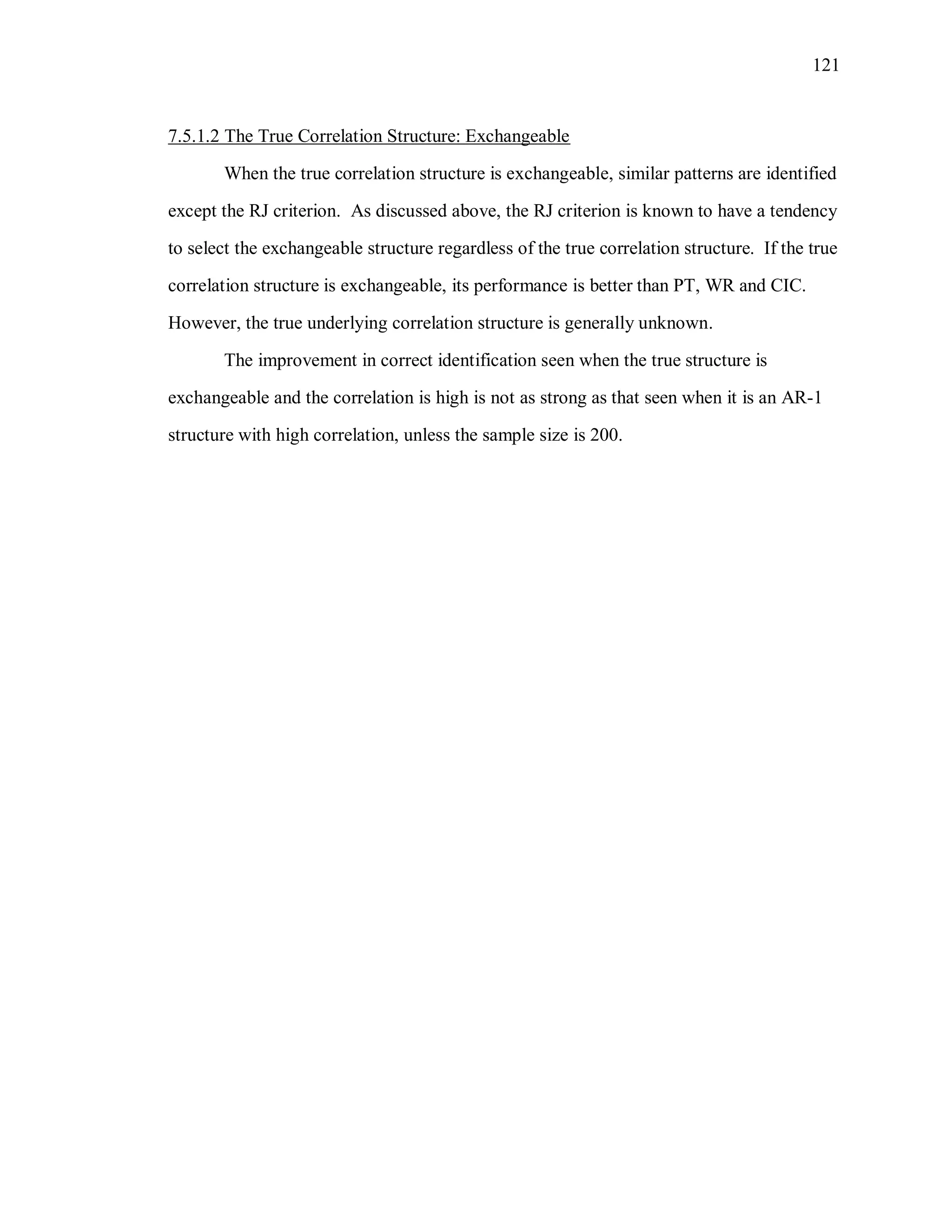 121
7.5.1.2 The True Correlation Structure: Exchangeable
When the true correlation structure is exchangeable, similar patterns are identified
except the RJ criterion. As discussed above, the RJ criterion is known to have a tendency
to select the exchangeable structure regardless of the true correlation structure. If the true
correlation structure is exchangeable, its performance is better than PT, WR and CIC.
However, the true underlying correlation structure is generally unknown.
The improvement in correct identification seen when the true structure is
exchangeable and the correlation is high is not as strong as that seen when it is an AR-1
structure with high correlation, unless the sample size is 200.
 
