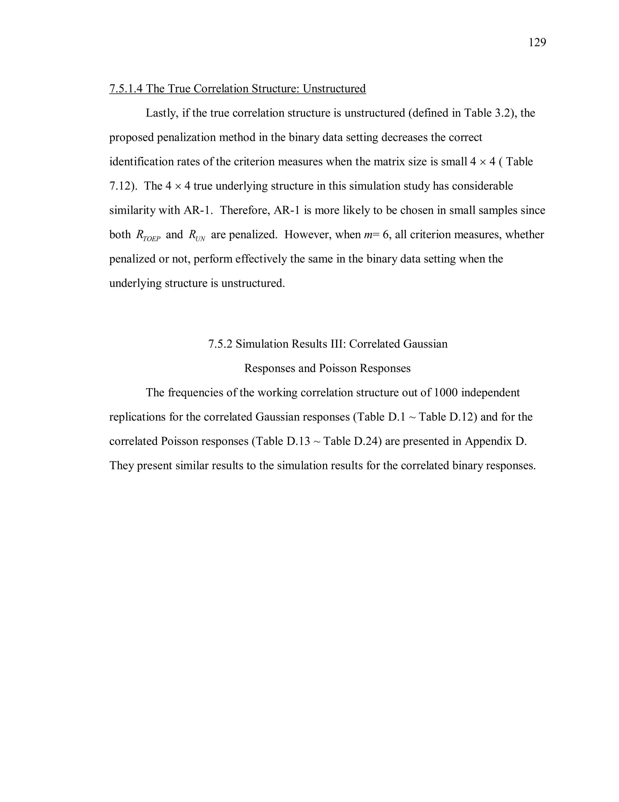 129
7.5.1.4 The True Correlation Structure: Unstructured
Lastly, if the true correlation structure is unstructured (defined in Table 3.2), the
proposed penalization method in the binary data setting decreases the correct
identification rates of the criterion measures when the matrix size is small 4  4 ( Table
7.12). The 4  4 true underlying structure in this simulation study has considerable
similarity with AR-1. Therefore, AR-1 is more likely to be chosen in small samples since
both TOEPR and UNR are penalized. However, when m= 6, all criterion measures, whether
penalized or not, perform effectively the same in the binary data setting when the
underlying structure is unstructured.
7.5.2 Simulation Results III: Correlated Gaussian
Responses and Poisson Responses
The frequencies of the working correlation structure out of 1000 independent
replications for the correlated Gaussian responses (Table D.1 ~ Table D.12) and for the
correlated Poisson responses (Table D.13 ~ Table D.24) are presented in Appendix D.
They present similar results to the simulation results for the correlated binary responses.
 