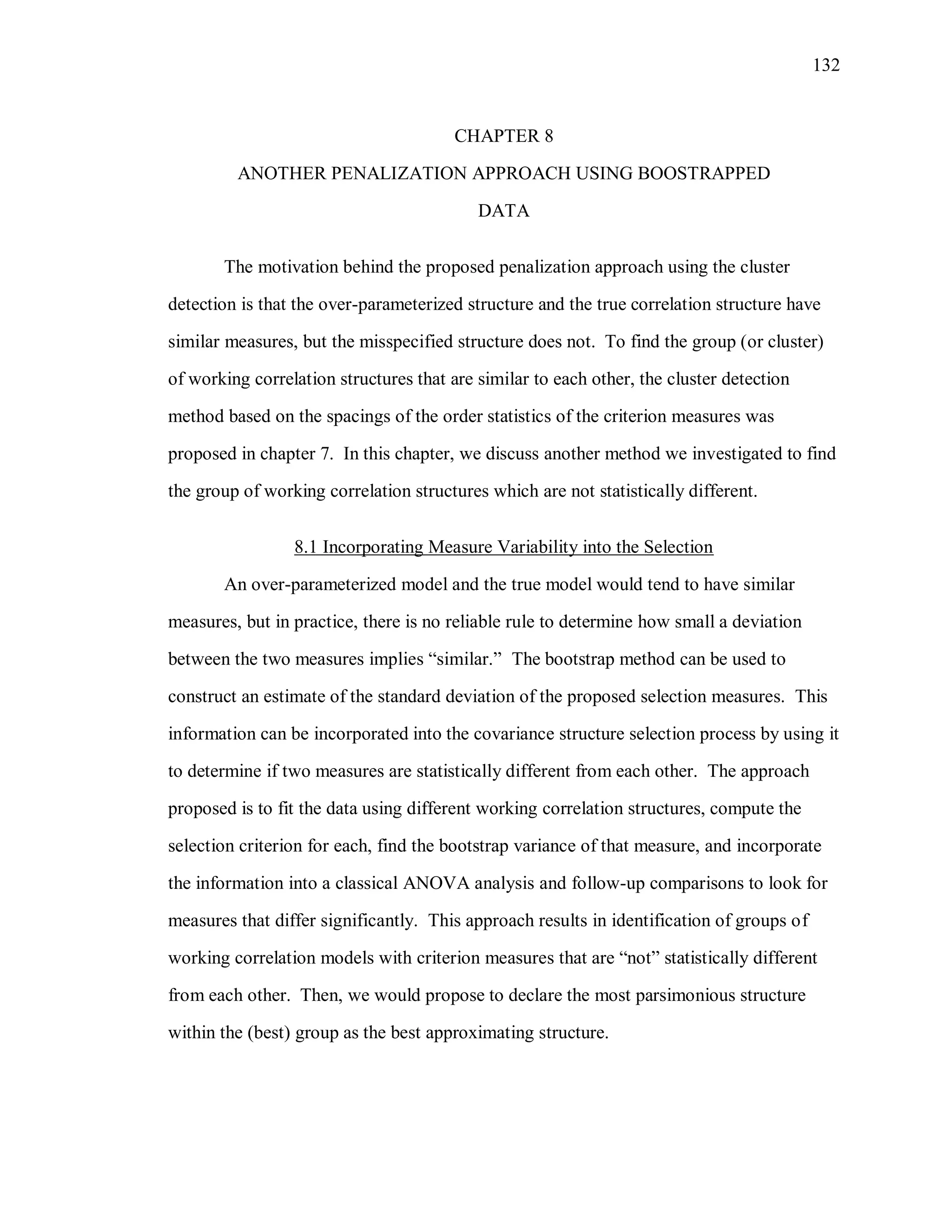 132
CHAPTER 8
ANOTHER PENALIZATION APPROACH USING BOOSTRAPPED
DATA
The motivation behind the proposed penalization approach using the cluster
detection is that the over-parameterized structure and the true correlation structure have
similar measures, but the misspecified structure does not. To find the group (or cluster)
of working correlation structures that are similar to each other, the cluster detection
method based on the spacings of the order statistics of the criterion measures was
proposed in chapter 7. In this chapter, we discuss another method we investigated to find
the group of working correlation structures which are not statistically different.
8.1 Incorporating Measure Variability into the Selection
An over-parameterized model and the true model would tend to have similar
measures, but in practice, there is no reliable rule to determine how small a deviation
between the two measures implies “similar.” The bootstrap method can be used to
construct an estimate of the standard deviation of the proposed selection measures. This
information can be incorporated into the covariance structure selection process by using it
to determine if two measures are statistically different from each other. The approach
proposed is to fit the data using different working correlation structures, compute the
selection criterion for each, find the bootstrap variance of that measure, and incorporate
the information into a classical ANOVA analysis and follow-up comparisons to look for
measures that differ significantly. This approach results in identification of groups of
working correlation models with criterion measures that are “not” statistically different
from each other. Then, we would propose to declare the most parsimonious structure
within the (best) group as the best approximating structure.
 