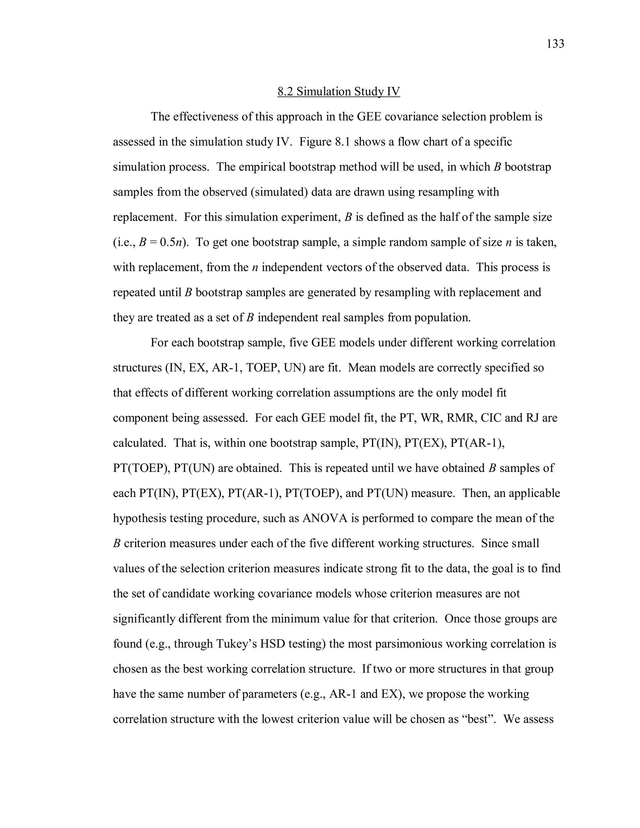 133
8.2 Simulation Study IV
The effectiveness of this approach in the GEE covariance selection problem is
assessed in the simulation study IV. Figure 8.1 shows a flow chart of a specific
simulation process. The empirical bootstrap method will be used, in which B bootstrap
samples from the observed (simulated) data are drawn using resampling with
replacement. For this simulation experiment, B is defined as the half of the sample size
(i.e., B = 0.5n). To get one bootstrap sample, a simple random sample of size n is taken,
with replacement, from the n independent vectors of the observed data. This process is
repeated until B bootstrap samples are generated by resampling with replacement and
they are treated as a set of B independent real samples from population.
For each bootstrap sample, five GEE models under different working correlation
structures (IN, EX, AR-1, TOEP, UN) are fit. Mean models are correctly specified so
that effects of different working correlation assumptions are the only model fit
component being assessed. For each GEE model fit, the PT, WR, RMR, CIC and RJ are
calculated. That is, within one bootstrap sample, PT(IN), PT(EX), PT(AR-1),
PT(TOEP), PT(UN) are obtained. This is repeated until we have obtained B samples of
each PT(IN), PT(EX), PT(AR-1), PT(TOEP), and PT(UN) measure. Then, an applicable
hypothesis testing procedure, such as ANOVA is performed to compare the mean of the
B criterion measures under each of the five different working structures. Since small
values of the selection criterion measures indicate strong fit to the data, the goal is to find
the set of candidate working covariance models whose criterion measures are not
significantly different from the minimum value for that criterion. Once those groups are
found (e.g., through Tukey’s HSD testing) the most parsimonious working correlation is
chosen as the best working correlation structure. If two or more structures in that group
have the same number of parameters (e.g., AR-1 and EX), we propose the working
correlation structure with the lowest criterion value will be chosen as “best”. We assess
 