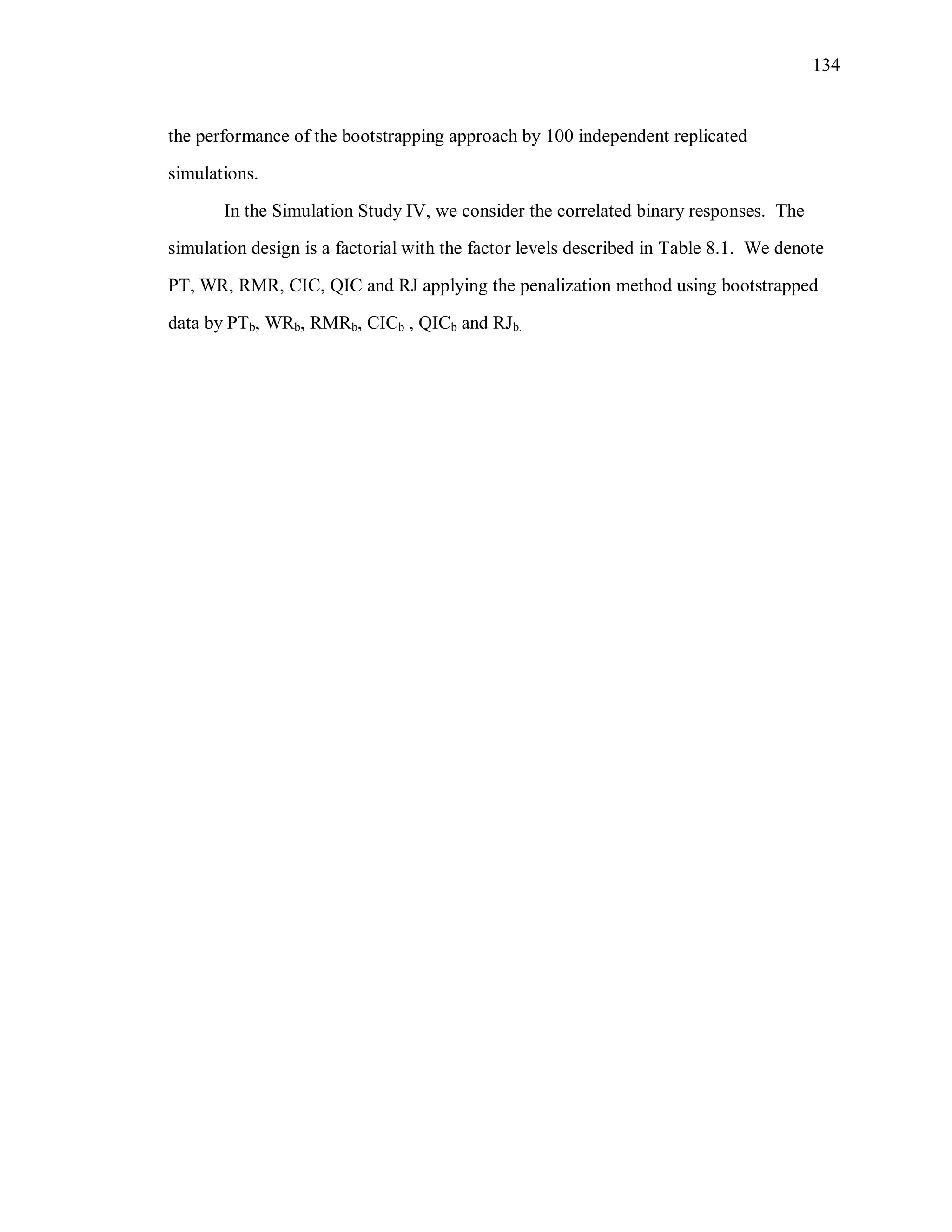 134
the performance of the bootstrapping approach by 100 independent replicated
simulations.
In the Simulation Study IV, we consider the correlated binary responses. The
simulation design is a factorial with the factor levels described in Table 8.1. We denote
PT, WR, RMR, CIC, QIC and RJ applying the penalization method using bootstrapped
data by PTb, WRb, RMRb, CICb , QICb and RJb.
 