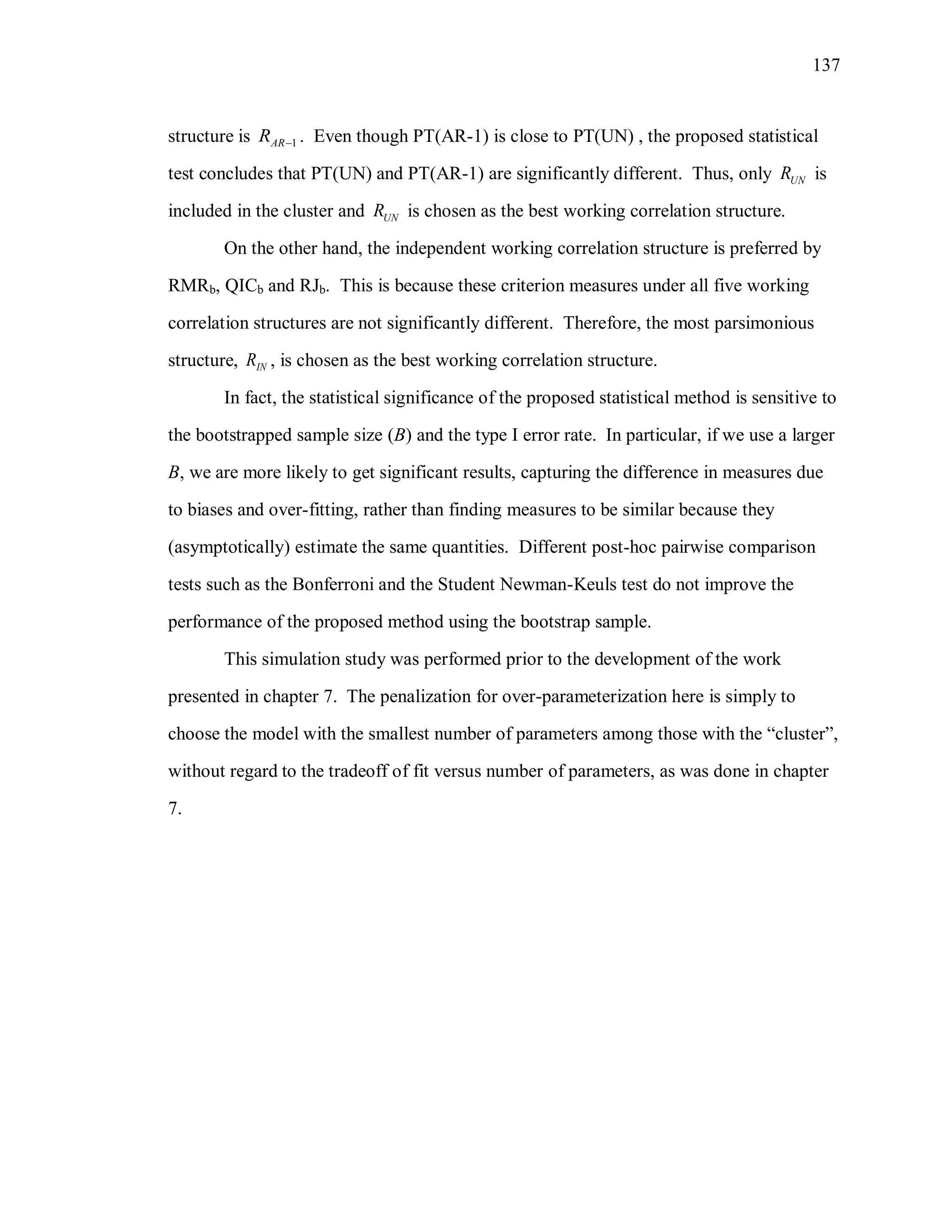 137
structure is 1ARR  . Even though PT(AR-1) is close to PT(UN) , the proposed statistical
test concludes that PT(UN) and PT(AR-1) are significantly different. Thus, only UNR is
included in the cluster and UNR is chosen as the best working correlation structure.
On the other hand, the independent working correlation structure is preferred by
RMRb, QICb and RJb. This is because these criterion measures under all five working
correlation structures are not significantly different. Therefore, the most parsimonious
structure, INR , is chosen as the best working correlation structure.
In fact, the statistical significance of the proposed statistical method is sensitive to
the bootstrapped sample size (B) and the type I error rate. In particular, if we use a larger
B, we are more likely to get significant results, capturing the difference in measures due
to biases and over-fitting, rather than finding measures to be similar because they
(asymptotically) estimate the same quantities. Different post-hoc pairwise comparison
tests such as the Bonferroni and the Student Newman-Keuls test do not improve the
performance of the proposed method using the bootstrap sample.
This simulation study was performed prior to the development of the work
presented in chapter 7. The penalization for over-parameterization here is simply to
choose the model with the smallest number of parameters among those with the “cluster”,
without regard to the tradeoff of fit versus number of parameters, as was done in chapter
7.
 