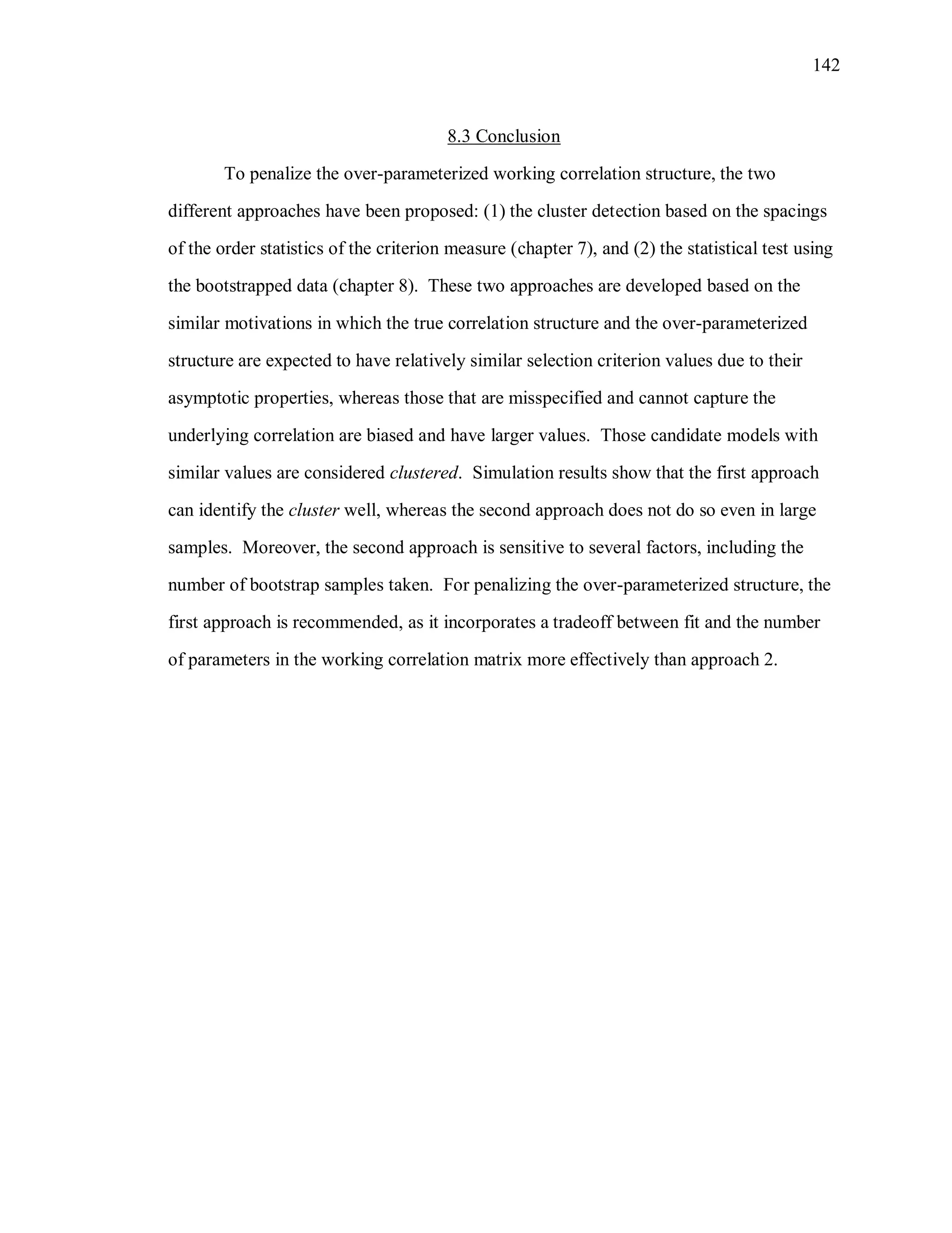 142
8.3 Conclusion
To penalize the over-parameterized working correlation structure, the two
different approaches have been proposed: (1) the cluster detection based on the spacings
of the order statistics of the criterion measure (chapter 7), and (2) the statistical test using
the bootstrapped data (chapter 8). These two approaches are developed based on the
similar motivations in which the true correlation structure and the over-parameterized
structure are expected to have relatively similar selection criterion values due to their
asymptotic properties, whereas those that are misspecified and cannot capture the
underlying correlation are biased and have larger values. Those candidate models with
similar values are considered clustered. Simulation results show that the first approach
can identify the cluster well, whereas the second approach does not do so even in large
samples. Moreover, the second approach is sensitive to several factors, including the
number of bootstrap samples taken. For penalizing the over-parameterized structure, the
first approach is recommended, as it incorporates a tradeoff between fit and the number
of parameters in the working correlation matrix more effectively than approach 2.
 