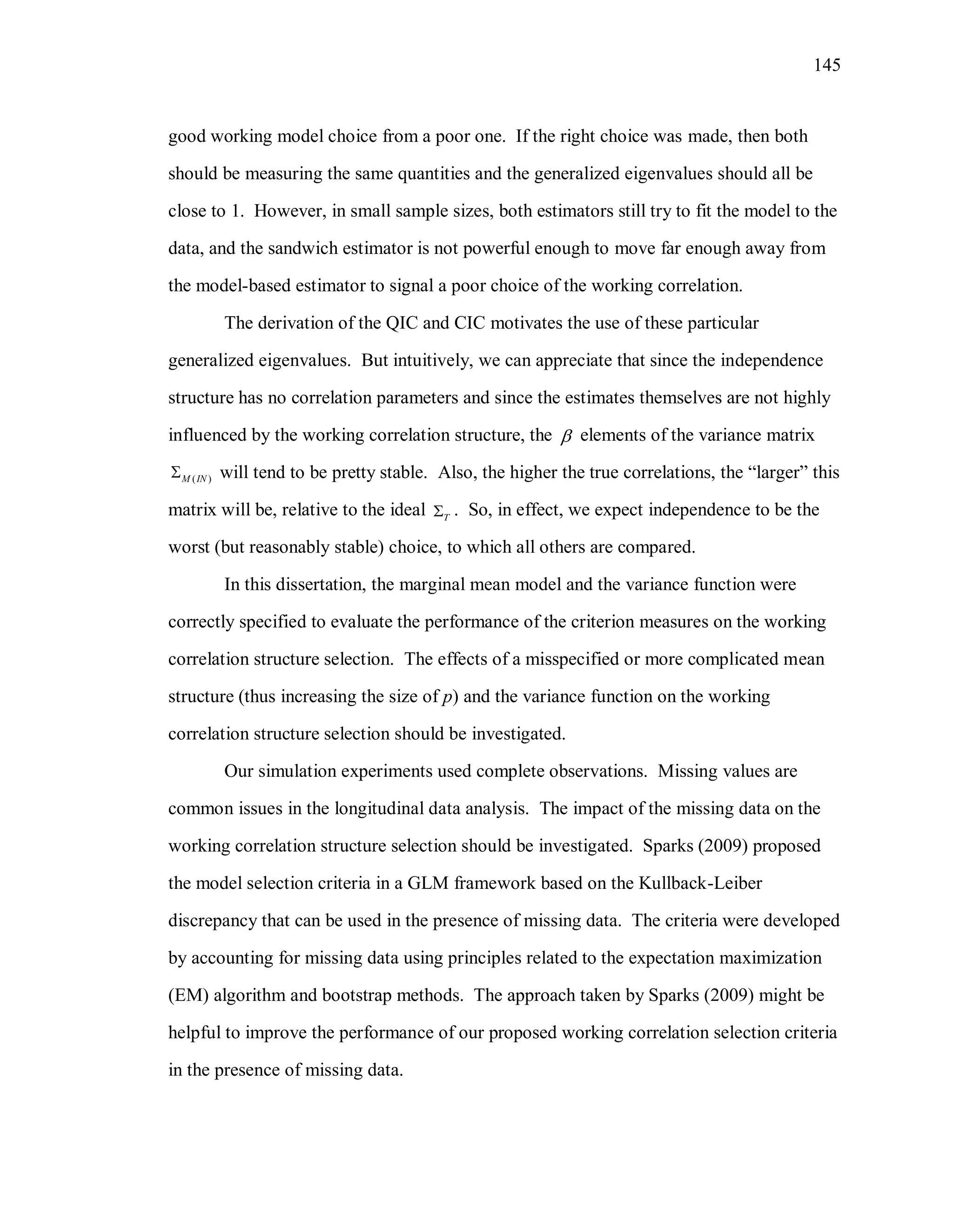 145
good working model choice from a poor one. If the right choice was made, then both
should be measuring the same quantities and the generalized eigenvalues should all be
close to 1. However, in small sample sizes, both estimators still try to fit the model to the
data, and the sandwich estimator is not powerful enough to move far enough away from
the model-based estimator to signal a poor choice of the working correlation.
The derivation of the QIC and CIC motivates the use of these particular
generalized eigenvalues. But intuitively, we can appreciate that since the independence
structure has no correlation parameters and since the estimates themselves are not highly
influenced by the working correlation structure, the  elements of the variance matrix
( )M IN will tend to be pretty stable. Also, the higher the true correlations, the “larger” this
matrix will be, relative to the ideal T . So, in effect, we expect independence to be the
worst (but reasonably stable) choice, to which all others are compared.
In this dissertation, the marginal mean model and the variance function were
correctly specified to evaluate the performance of the criterion measures on the working
correlation structure selection. The effects of a misspecified or more complicated mean
structure (thus increasing the size of p) and the variance function on the working
correlation structure selection should be investigated.
Our simulation experiments used complete observations. Missing values are
common issues in the longitudinal data analysis. The impact of the missing data on the
working correlation structure selection should be investigated. Sparks (2009) proposed
the model selection criteria in a GLM framework based on the Kullback-Leiber
discrepancy that can be used in the presence of missing data. The criteria were developed
by accounting for missing data using principles related to the expectation maximization
(EM) algorithm and bootstrap methods. The approach taken by Sparks (2009) might be
helpful to improve the performance of our proposed working correlation selection criteria
in the presence of missing data.
 
