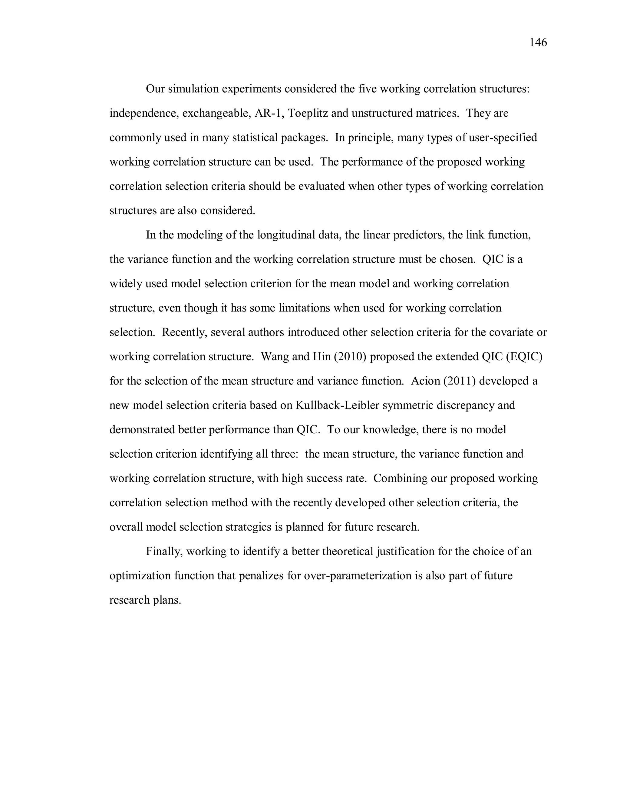 146
Our simulation experiments considered the five working correlation structures:
independence, exchangeable, AR-1, Toeplitz and unstructured matrices. They are
commonly used in many statistical packages. In principle, many types of user-specified
working correlation structure can be used. The performance of the proposed working
correlation selection criteria should be evaluated when other types of working correlation
structures are also considered.
In the modeling of the longitudinal data, the linear predictors, the link function,
the variance function and the working correlation structure must be chosen. QIC is a
widely used model selection criterion for the mean model and working correlation
structure, even though it has some limitations when used for working correlation
selection. Recently, several authors introduced other selection criteria for the covariate or
working correlation structure. Wang and Hin (2010) proposed the extended QIC (EQIC)
for the selection of the mean structure and variance function. Acion (2011) developed a
new model selection criteria based on Kullback-Leibler symmetric discrepancy and
demonstrated better performance than QIC. To our knowledge, there is no model
selection criterion identifying all three: the mean structure, the variance function and
working correlation structure, with high success rate. Combining our proposed working
correlation selection method with the recently developed other selection criteria, the
overall model selection strategies is planned for future research.
Finally, working to identify a better theoretical justification for the choice of an
optimization function that penalizes for over-parameterization is also part of future
research plans.
 