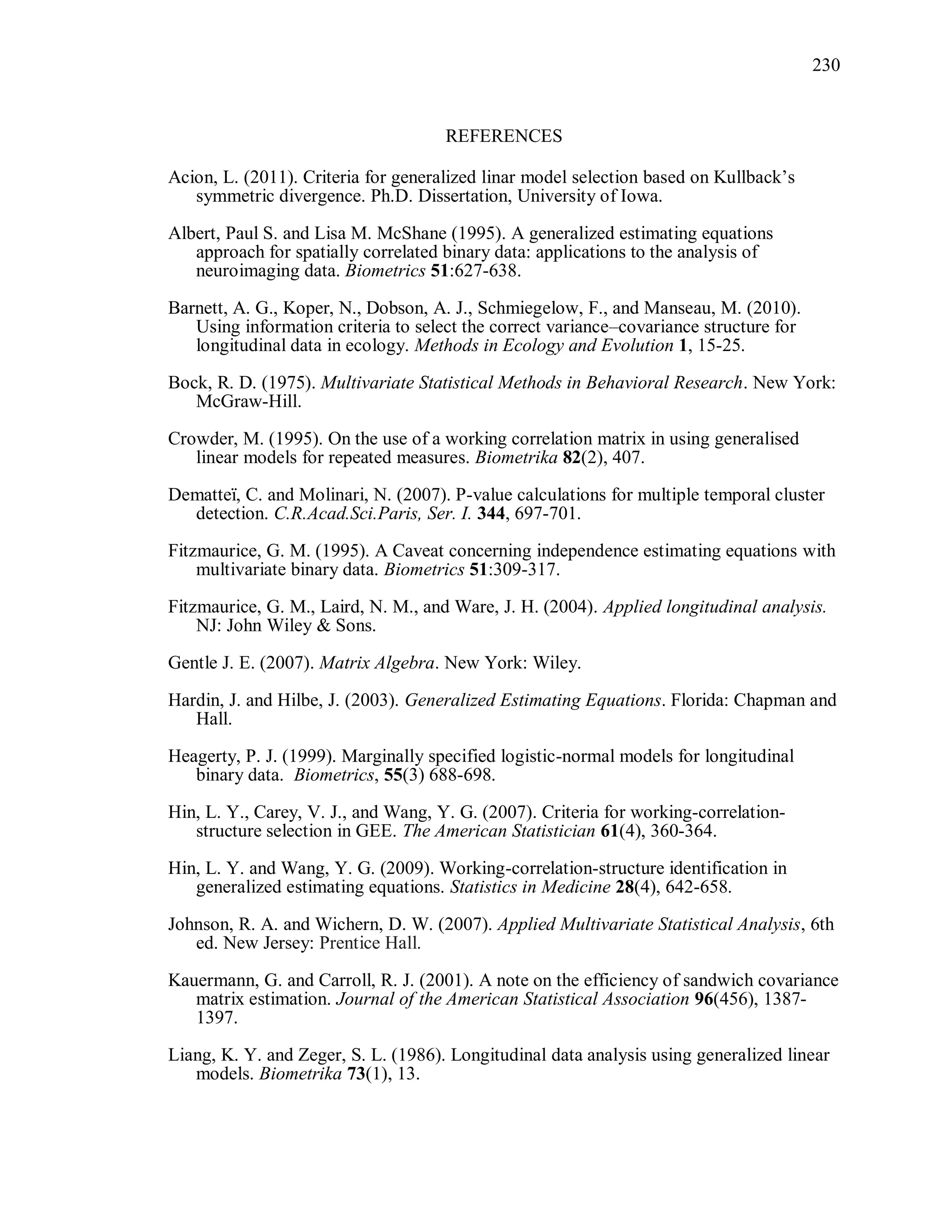 230
REFERENCES
Acion, L. (2011). Criteria for generalized linar model selection based on Kullback’s
symmetric divergence. Ph.D. Dissertation, University of Iowa.
Albert, Paul S. and Lisa M. McShane (1995). A generalized estimating equations
approach for spatially correlated binary data: applications to the analysis of
neuroimaging data. Biometrics 51:627-638.
Barnett, A. G., Koper, N., Dobson, A. J., Schmiegelow, F., and Manseau, M. (2010).
Using information criteria to select the correct variance–covariance structure for
longitudinal data in ecology. Methods in Ecology and Evolution 1, 15-25.
Bock, R. D. (1975). Multivariate Statistical Methods in Behavioral Research. New York:
McGraw-Hill.
Crowder, M. (1995). On the use of a working correlation matrix in using generalised
linear models for repeated measures. Biometrika 82(2), 407.
Dematteï, C. and Molinari, N. (2007). P-value calculations for multiple temporal cluster
detection. C.R.Acad.Sci.Paris, Ser. I. 344, 697-701.
Fitzmaurice, G. M. (1995). A Caveat concerning independence estimating equations with
multivariate binary data. Biometrics 51:309-317.
Fitzmaurice, G. M., Laird, N. M., and Ware, J. H. (2004). Applied longitudinal analysis.
NJ: John Wiley & Sons.
Gentle J. E. (2007). Matrix Algebra. New York: Wiley.
Hardin, J. and Hilbe, J. (2003). Generalized Estimating Equations. Florida: Chapman and
Hall.
Heagerty, P. J. (1999). Marginally specified logistic-normal models for longitudinal
binary data. Biometrics, 55(3) 688-698.
Hin, L. Y., Carey, V. J., and Wang, Y. G. (2007). Criteria for working-correlation-
structure selection in GEE. The American Statistician 61(4), 360-364.
Hin, L. Y. and Wang, Y. G. (2009). Working-correlation-structure identification in
generalized estimating equations. Statistics in Medicine 28(4), 642-658.
Johnson, R. A. and Wichern, D. W. (2007). Applied Multivariate Statistical Analysis, 6th
ed. New Jersey: Prentice Hall.
Kauermann, G. and Carroll, R. J. (2001). A note on the efficiency of sandwich covariance
matrix estimation. Journal of the American Statistical Association 96(456), 1387-
1397.
Liang, K. Y. and Zeger, S. L. (1986). Longitudinal data analysis using generalized linear
models. Biometrika 73(1), 13.
 