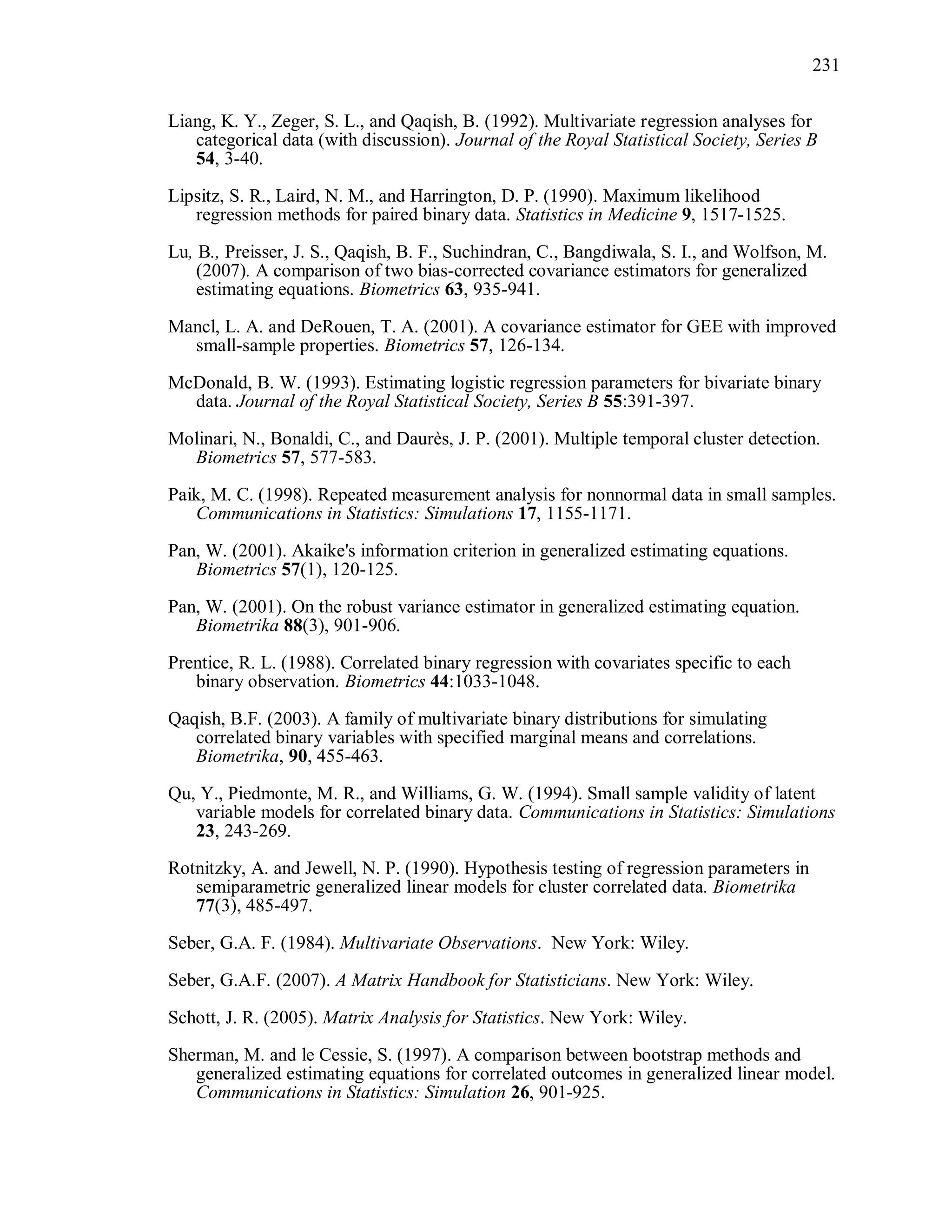 231
Liang, K. Y., Zeger, S. L., and Qaqish, B. (1992). Multivariate regression analyses for
categorical data (with discussion). Journal of the Royal Statistical Society, Series B
54, 3-40.
Lipsitz, S. R., Laird, N. M., and Harrington, D. P. (1990). Maximum likelihood
regression methods for paired binary data. Statistics in Medicine 9, 1517-1525.
Lu, B., Preisser, J. S., Qaqish, B. F., Suchindran, C., Bangdiwala, S. I., and Wolfson, M.
(2007). A comparison of two bias-corrected covariance estimators for generalized
estimating equations. Biometrics 63, 935-941.
Mancl, L. A. and DeRouen, T. A. (2001). A covariance estimator for GEE with improved
small-sample properties. Biometrics 57, 126-134.
McDonald, B. W. (1993). Estimating logistic regression parameters for bivariate binary
data. Journal of the Royal Statistical Society, Series B 55:391-397.
Molinari, N., Bonaldi, C., and Daurès, J. P. (2001). Multiple temporal cluster detection.
Biometrics 57, 577-583.
Paik, M. C. (1998). Repeated measurement analysis for nonnormal data in small samples.
Communications in Statistics: Simulations 17, 1155-1171.
Pan, W. (2001). Akaike's information criterion in generalized estimating equations.
Biometrics 57(1), 120-125.
Pan, W. (2001). On the robust variance estimator in generalized estimating equation.
Biometrika 88(3), 901-906.
Prentice, R. L. (1988). Correlated binary regression with covariates specific to each
binary observation. Biometrics 44:1033-1048.
Qaqish, B.F. (2003). A family of multivariate binary distributions for simulating
correlated binary variables with specified marginal means and correlations.
Biometrika, 90, 455-463.
Qu, Y., Piedmonte, M. R., and Williams, G. W. (1994). Small sample validity of latent
variable models for correlated binary data. Communications in Statistics: Simulations
23, 243-269.
Rotnitzky, A. and Jewell, N. P. (1990). Hypothesis testing of regression parameters in
semiparametric generalized linear models for cluster correlated data. Biometrika
77(3), 485-497.
Seber, G.A. F. (1984). Multivariate Observations. New York: Wiley.
Seber, G.A.F. (2007). A Matrix Handbook for Statisticians. New York: Wiley.
Schott, J. R. (2005). Matrix Analysis for Statistics. New York: Wiley.
Sherman, M. and le Cessie, S. (1997). A comparison between bootstrap methods and
generalized estimating equations for correlated outcomes in generalized linear model.
Communications in Statistics: Simulation 26, 901-925.
 