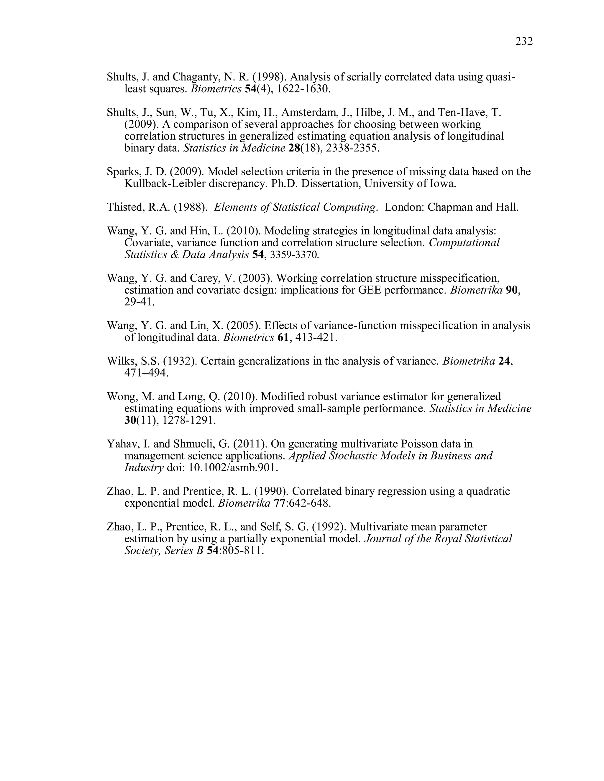 232
Shults, J. and Chaganty, N. R. (1998). Analysis of serially correlated data using quasi-
least squares. Biometrics 54(4), 1622-1630.
Shults, J., Sun, W., Tu, X., Kim, H., Amsterdam, J., Hilbe, J. M., and Ten-Have, T.
(2009). A comparison of several approaches for choosing between working
correlation structures in generalized estimating equation analysis of longitudinal
binary data. Statistics in Medicine 28(18), 2338-2355.
Sparks, J. D. (2009). Model selection criteria in the presence of missing data based on the
Kullback-Leibler discrepancy. Ph.D. Dissertation, University of Iowa.
Thisted, R.A. (1988). Elements of Statistical Computing. London: Chapman and Hall.
Wang, Y. G. and Hin, L. (2010). Modeling strategies in longitudinal data analysis:
Covariate, variance function and correlation structure selection. Computational
Statistics & Data Analysis 54, 3359-3370.
Wang, Y. G. and Carey, V. (2003). Working correlation structure misspecification,
estimation and covariate design: implications for GEE performance. Biometrika 90,
29-41.
Wang, Y. G. and Lin, X. (2005). Effects of variance-function misspecification in analysis
of longitudinal data. Biometrics 61, 413-421.
Wilks, S.S. (1932). Certain generalizations in the analysis of variance. Biometrika 24,
471–494.
Wong, M. and Long, Q. (2010). Modified robust variance estimator for generalized
estimating equations with improved small-sample performance. Statistics in Medicine
30(11), 1278-1291.
Yahav, I. and Shmueli, G. (2011). On generating multivariate Poisson data in
management science applications. Applied Stochastic Models in Business and
Industry doi: 10.1002/asmb.901.
Zhao, L. P. and Prentice, R. L. (1990). Correlated binary regression using a quadratic
exponential model. Biometrika 77:642-648.
Zhao, L. P., Prentice, R. L., and Self, S. G. (1992). Multivariate mean parameter
estimation by using a partially exponential model. Journal of the Royal Statistical
Society, Series B 54:805-811.
 