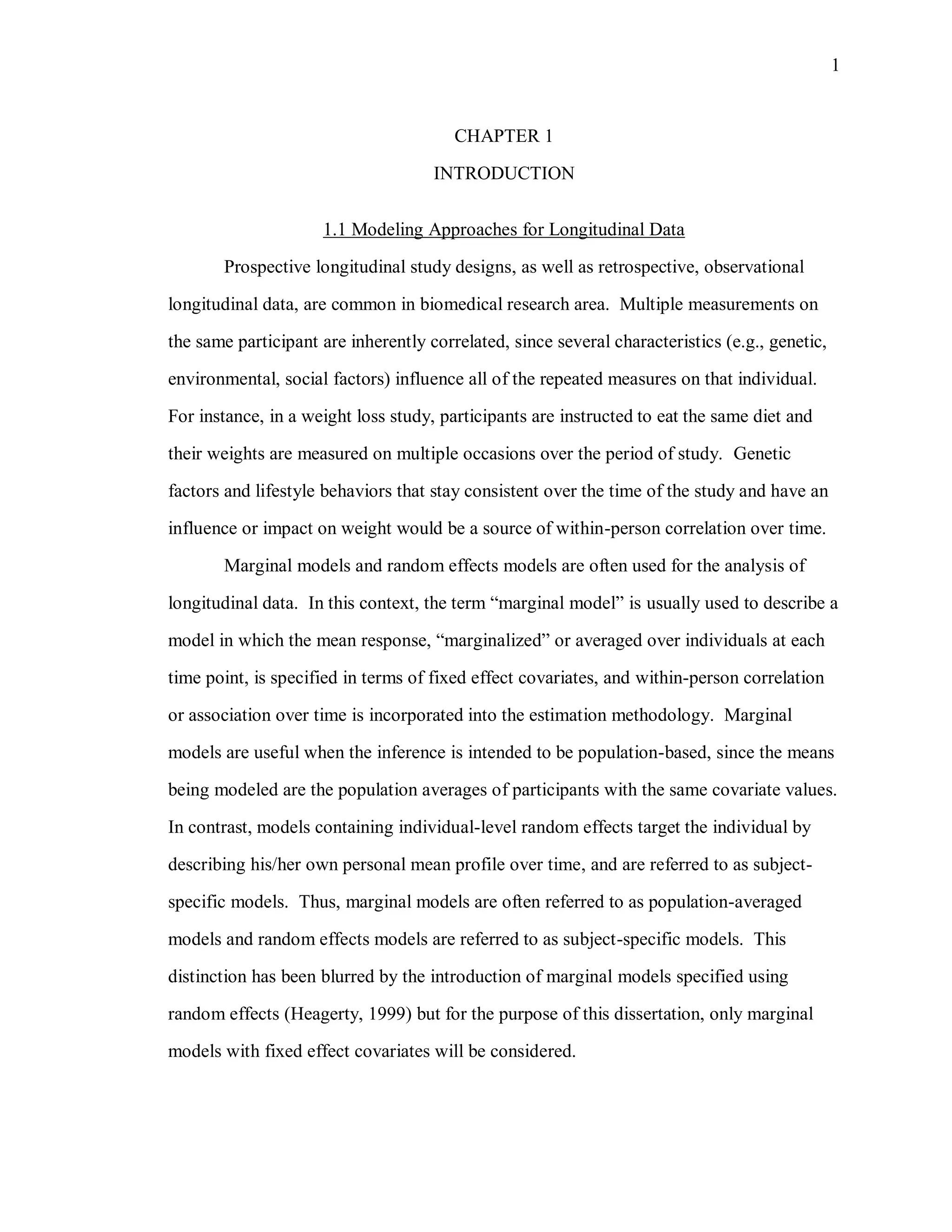 1
CHAPTER 1
INTRODUCTION
1.1 Modeling Approaches for Longitudinal Data
Prospective longitudinal study designs, as well as retrospective, observational
longitudinal data, are common in biomedical research area. Multiple measurements on
the same participant are inherently correlated, since several characteristics (e.g., genetic,
environmental, social factors) influence all of the repeated measures on that individual.
For instance, in a weight loss study, participants are instructed to eat the same diet and
their weights are measured on multiple occasions over the period of study. Genetic
factors and lifestyle behaviors that stay consistent over the time of the study and have an
influence or impact on weight would be a source of within-person correlation over time.
Marginal models and random effects models are often used for the analysis of
longitudinal data. In this context, the term “marginal model” is usually used to describe a
model in which the mean response, “marginalized” or averaged over individuals at each
time point, is specified in terms of fixed effect covariates, and within-person correlation
or association over time is incorporated into the estimation methodology. Marginal
models are useful when the inference is intended to be population-based, since the means
being modeled are the population averages of participants with the same covariate values.
In contrast, models containing individual-level random effects target the individual by
describing his/her own personal mean profile over time, and are referred to as subject-
specific models. Thus, marginal models are often referred to as population-averaged
models and random effects models are referred to as subject-specific models. This
distinction has been blurred by the introduction of marginal models specified using
random effects (Heagerty, 1999) but for the purpose of this dissertation, only marginal
models with fixed effect covariates will be considered.
 