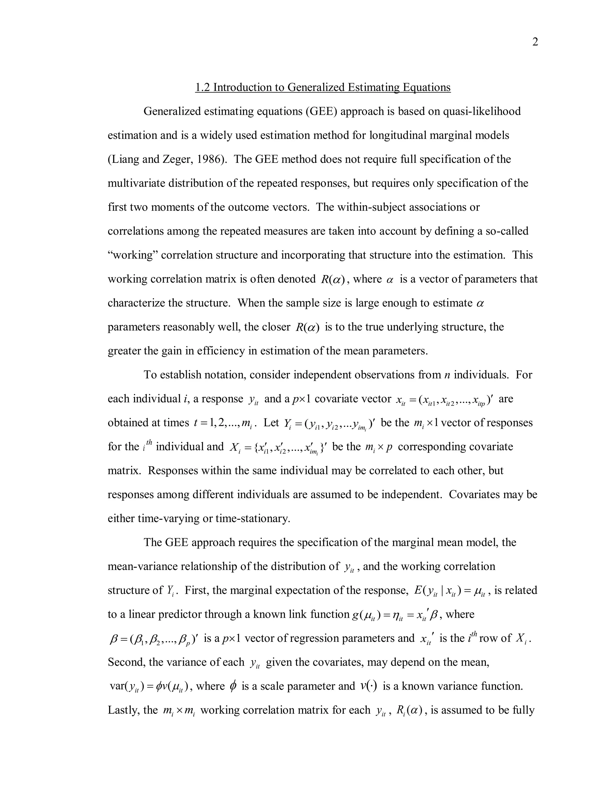 2
1.2 Introduction to Generalized Estimating Equations
Generalized estimating equations (GEE) approach is based on quasi-likelihood
estimation and is a widely used estimation method for longitudinal marginal models
(Liang and Zeger, 1986). The GEE method does not require full specification of the
multivariate distribution of the repeated responses, but requires only specification of the
first two moments of the outcome vectors. The within-subject associations or
correlations among the repeated measures are taken into account by defining a so-called
“working” correlation structure and incorporating that structure into the estimation. This
working correlation matrix is often denoted ( )R  , where  is a vector of parameters that
characterize the structure. When the sample size is large enough to estimate 
parameters reasonably well, the closer ( )R  is to the true underlying structure, the
greater the gain in efficiency in estimation of the mean parameters.
To establish notation, consider independent observations from n individuals. For
each individual i, a response ity and a p1 covariate vector 1 2( , ,..., )it it it itpx x x x  are
obtained at times 1,2,..., it m . Let 1 2( , ,... )ii i i imY y y y  be the 1im  vector of responses
for the i
th
individual and 1 2{ , ,..., }ii i i imX x x x    be the im p corresponding covariate
matrix. Responses within the same individual may be correlated to each other, but
responses among different individuals are assumed to be independent. Covariates may be
either time-varying or time-stationary.
The GEE approach requires the specification of the marginal mean model, the
mean-variance relationship of the distribution of ity , and the working correlation
structure of iY . First, the marginal expectation of the response, ( | )it it itE y x  , is related
to a linear predictor through a known link function ( )it it itg x    , where
1 2( , ,..., )p     is a p1 vector of regression parameters and itx  is the ith
row of iX .
Second, the variance of each ity given the covariates, may depend on the mean,
var( ) ( )it ity v  , where  is a scale parameter and ( )v  is a known variance function.
Lastly, the i im m working correlation matrix for each ity , ( )iR  , is assumed to be fully
 
